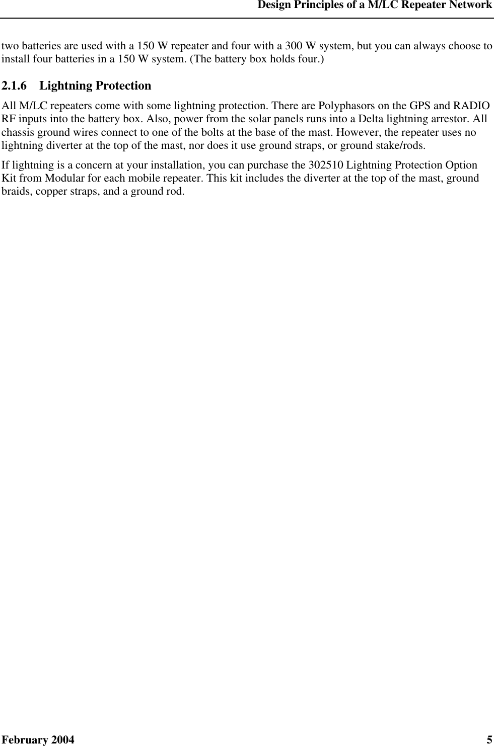  Design Principles of a M/LC Repeater Network February 2004  5 two batteries are used with a 150 W repeater and four with a 300 W system, but you can always choose to install four batteries in a 150 W system. (The battery box holds four.) 2.1.6  Lightning Protection All M/LC repeaters come with some lightning protection. There are Polyphasors on the GPS and RADIO RF inputs into the battery box. Also, power from the solar panels runs into a Delta lightning arrestor. All chassis ground wires connect to one of the bolts at the base of the mast. However, the repeater uses no lightning diverter at the top of the mast, nor does it use ground straps, or ground stake/rods. If lightning is a concern at your installation, you can purchase the 302510 Lightning Protection Option Kit from Modular for each mobile repeater. This kit includes the diverter at the top of the mast, ground braids, copper straps, and a ground rod. 