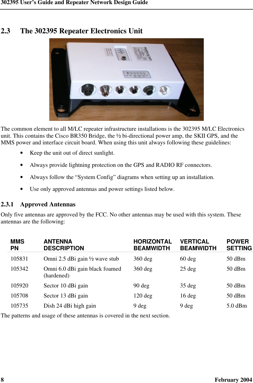 302395 User’s Guide and Repeater Network Design Guide 8  February 2004 2.3 The 302395 Repeater Electronics Unit  The common element to all M/LC repeater infrastructure installations is the 302395 M/LC Electronics unit. This contains the Cisco BR350 Bridge, the ½ bi-directional power amp, the SKII GPS, and the MMS power and interface circuit board. When using this unit always following these guidelines: • Keep the unit out of direct sunlight. • Always provide lightning protection on the GPS and RADIO RF connectors. • Always follow the “System Config” diagrams when setting up an installation. • Use only approved antennas and power settings listed below. 2.3.1  Approved Antennas Only five antennas are approved by the FCC. No other antennas may be used with this system. These antennas are the following:  MMS PN ANTENNA DESCRIPTION HORIZONTAL BEAMWIDTH VERTICAL BEAMWIDTH POWER SETTING 105831  Omni 2.5 dBi gain ½ wave stub 360 deg 60 deg 50 dBm 105342  Omni 6.0 dBi gain black foamed (hardened) 360 deg 25 deg 50 dBm 105920  Sector 10 dBi gain 90 deg 35 deg 50 dBm 105708  Sector 13 dBi gain 120 deg 16 deg 50 dBm 105735  Dish 24 dBi high gain  9 deg 9 deg 5.0 dBm The patterns and usage of these antennas is covered in the next section. 