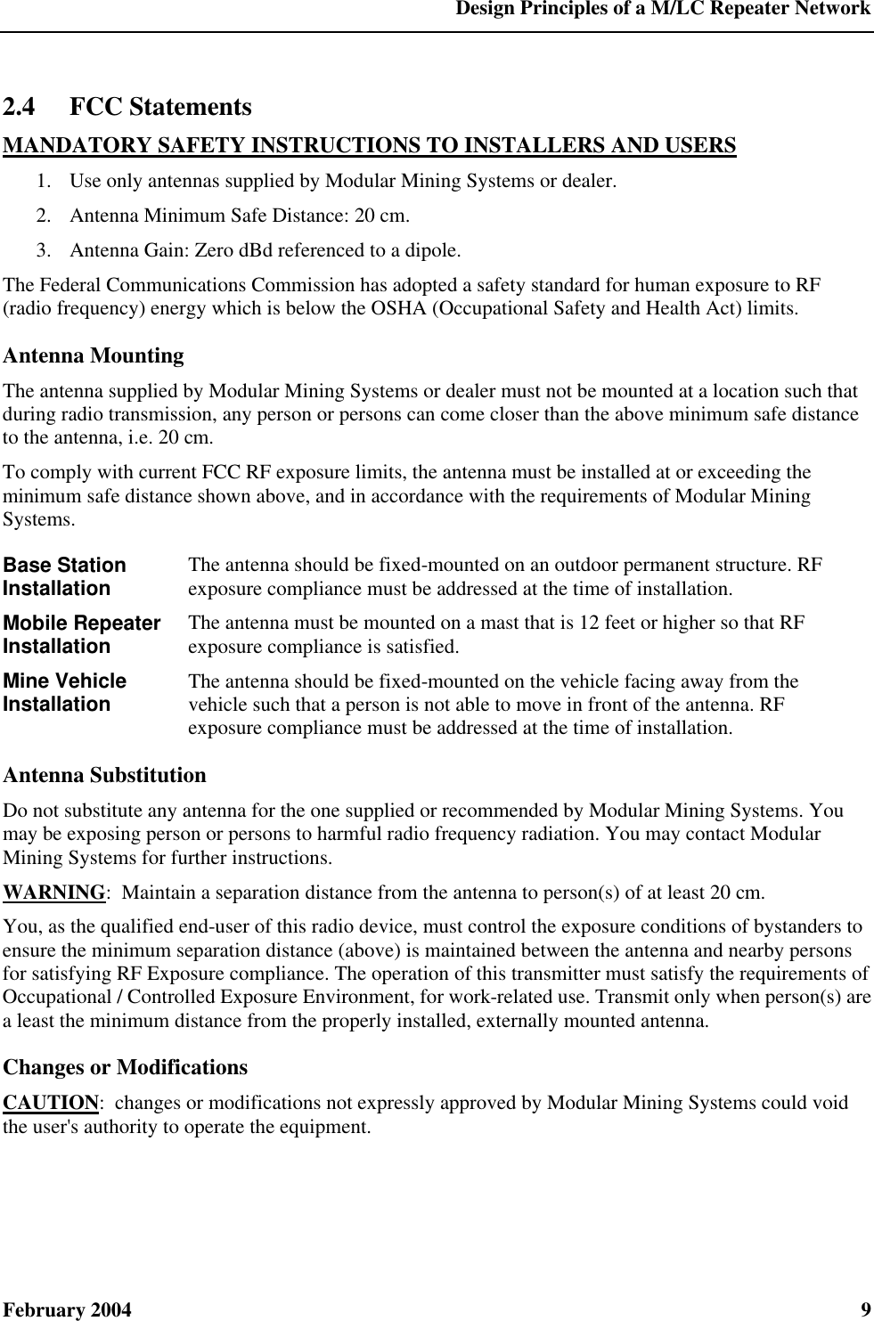  Design Principles of a M/LC Repeater Network February 2004  9 2.4 FCC Statements MANDATORY SAFETY INSTRUCTIONS TO INSTALLERS AND USERS 1.  Use only antennas supplied by Modular Mining Systems or dealer. 2.  Antenna Minimum Safe Distance: 20 cm. 3.  Antenna Gain: Zero dBd referenced to a dipole. The Federal Communications Commission has adopted a safety standard for human exposure to RF (radio frequency) energy which is below the OSHA (Occupational Safety and Health Act) limits. Antenna Mounting The antenna supplied by Modular Mining Systems or dealer must not be mounted at a location such that during radio transmission, any person or persons can come closer than the above minimum safe distance to the antenna, i.e. 20 cm. To comply with current FCC RF exposure limits, the antenna must be installed at or exceeding the minimum safe distance shown above, and in accordance with the requirements of Modular Mining Systems. Base Station Installation The antenna should be fixed-mounted on an outdoor permanent structure. RF exposure compliance must be addressed at the time of installation. Mobile Repeater Installation The antenna must be mounted on a mast that is 12 feet or higher so that RF exposure compliance is satisfied. Mine Vehicle Installation The antenna should be fixed-mounted on the vehicle facing away from the vehicle such that a person is not able to move in front of the antenna. RF exposure compliance must be addressed at the time of installation. Antenna Substitution Do not substitute any antenna for the one supplied or recommended by Modular Mining Systems. You may be exposing person or persons to harmful radio frequency radiation. You may contact Modular Mining Systems for further instructions. WARNING:  Maintain a separation distance from the antenna to person(s) of at least 20 cm. You, as the qualified end-user of this radio device, must control the exposure conditions of bystanders to ensure the minimum separation distance (above) is maintained between the antenna and nearby persons for satisfying RF Exposure compliance. The operation of this transmitter must satisfy the requirements of Occupational / Controlled Exposure Environment, for work-related use. Transmit only when person(s) are a least the minimum distance from the properly installed, externally mounted antenna. Changes or Modifications CAUTION:  changes or modifications not expressly approved by Modular Mining Systems could void the user&apos;s authority to operate the equipment. 