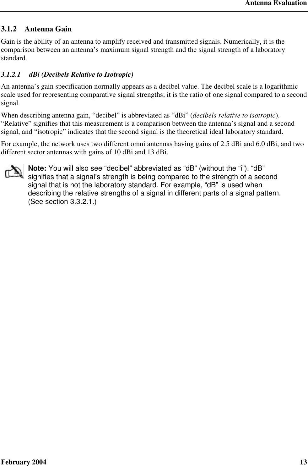  Antenna Evaluation February 2004  13 3.1.2  Antenna Gain Gain is the ability of an antenna to amplify received and transmitted signals. Numerically, it is the comparison between an antenna’s maximum signal strength and the signal strength of a laboratory standard. 3.1.2.1  dBi (Decibels Relative to Isotropic) An antenna’s gain specification normally appears as a decibel value. The decibel scale is a logarithmic scale used for representing comparative signal strengths; it is the ratio of one signal compared to a second signal. When describing antenna gain, “decibel” is abbreviated as “dBi” (decibels relative to isotropic). “Relative” signifies that this measurement is a comparison between the antenna’s signal and a second signal, and “isotropic” indicates that the second signal is the theoretical ideal laboratory standard. For example, the network uses two different omni antennas having gains of 2.5 dBi and 6.0 dBi, and two different sector antennas with gains of 10 dBi and 13 dBi.  Note: You will also see “decibel” abbreviated as “dB” (without the “i”). “dB” signifies that a signal’s strength is being compared to the strength of a second signal that is not the laboratory standard. For example, “dB” is used when describing the relative strengths of a signal in different parts of a signal pattern. (See section 3.3.2.1.) 