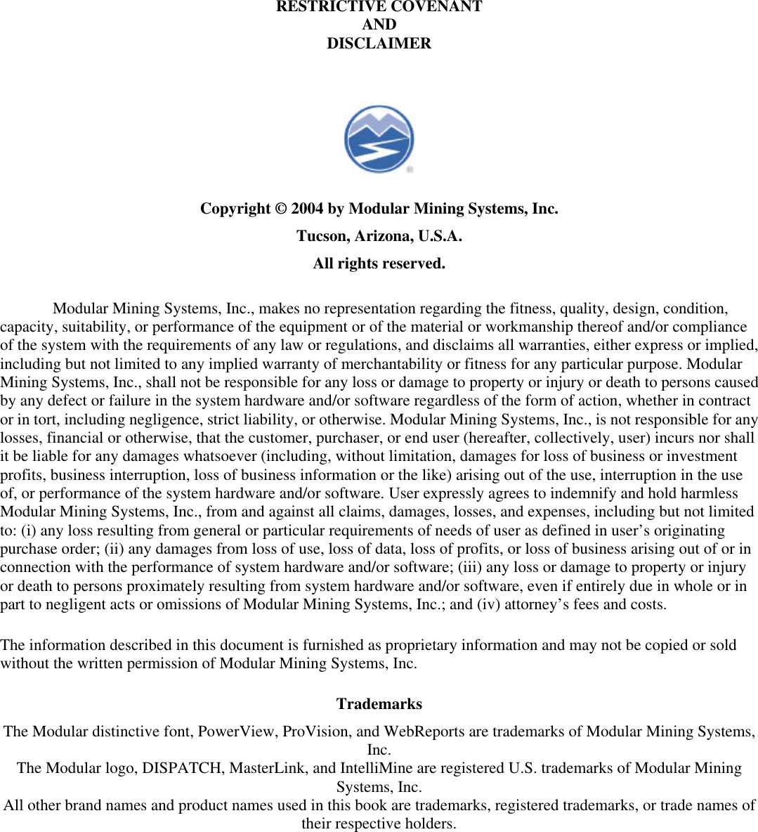   RESTRICTIVE COVENANT AND DISCLAIMER  Copyright © 2004 by Modular Mining Systems, Inc. Tucson, Arizona, U.S.A. All rights reserved. Modular Mining Systems, Inc., makes no representation regarding the fitness, quality, design, condition, capacity, suitability, or performance of the equipment or of the material or workmanship thereof and/or compliance of the system with the requirements of any law or regulations, and disclaims all warranties, either express or implied, including but not limited to any implied warranty of merchantability or fitness for any particular purpose. Modular Mining Systems, Inc., shall not be responsible for any loss or damage to property or injury or death to persons caused by any defect or failure in the system hardware and/or software regardless of the form of action, whether in contract or in tort, including negligence, strict liability, or otherwise. Modular Mining Systems, Inc., is not responsible for any losses, financial or otherwise, that the customer, purchaser, or end user (hereafter, collectively, user) incurs nor shall it be liable for any damages whatsoever (including, without limitation, damages for loss of business or investment profits, business interruption, loss of business information or the like) arising out of the use, interruption in the use of, or performance of the system hardware and/or software. User expressly agrees to indemnify and hold harmless Modular Mining Systems, Inc., from and against all claims, damages, losses, and expenses, including but not limited to: (i) any loss resulting from general or particular requirements of needs of user as defined in user’s originating purchase order; (ii) any damages from loss of use, loss of data, loss of profits, or loss of business arising out of or in connection with the performance of system hardware and/or software; (iii) any loss or damage to property or injury or death to persons proximately resulting from system hardware and/or software, even if entirely due in whole or in part to negligent acts or omissions of Modular Mining Systems, Inc.; and (iv) attorney’s fees and costs. The information described in this document is furnished as proprietary information and may not be copied or sold without the written permission of Modular Mining Systems, Inc. Trademarks The Modular distinctive font, PowerView, ProVision, and WebReports are trademarks of Modular Mining Systems, Inc. The Modular logo, DISPATCH, MasterLink, and IntelliMine are registered U.S. trademarks of Modular Mining Systems, Inc. All other brand names and product names used in this book are trademarks, registered trademarks, or trade names of their respective holders.  