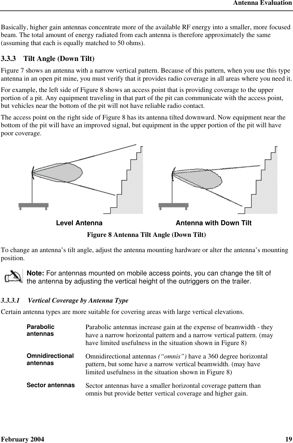  Antenna Evaluation February 2004  19 Basically, higher gain antennas concentrate more of the available RF energy into a smaller, more focused beam. The total amount of energy radiated from each antenna is therefore approximately the same (assuming that each is equally matched to 50 ohms). 3.3.3  Tilt Angle (Down Tilt) Figure 7 shows an antenna with a narrow vertical pattern. Because of this pattern, when you use this type antenna in an open pit mine, you must verify that it provides radio coverage in all areas where you need it. For example, the left side of Figure 8 shows an access point that is providing coverage to the upper portion of a pit. Any equipment traveling in that part of the pit can communicate with the access point, but vehicles near the bottom of the pit will not have reliable radio contact. The access point on the right side of Figure 8 has its antenna tilted downward. Now equipment near the bottom of the pit will have an improved signal, but equipment in the upper portion of the pit will have poor coverage.    Level Antenna Antenna with Down Tilt Figure 8 Antenna Tilt Angle (Down Tilt) To change an antenna’s tilt angle, adjust the antenna mounting hardware or alter the antenna’s mounting position.  Note: For antennas mounted on mobile access points, you can change the tilt of the antenna by adjusting the vertical height of the outriggers on the trailer. 3.3.3.1  Vertical Coverage by Antenna Type Certain antenna types are more suitable for covering areas with large vertical elevations. Parabolic antennas Parabolic antennas increase gain at the expense of beamwidth - they have a narrow horizontal pattern and a narrow vertical pattern. (may have limited usefulness in the situation shown in Figure 8) Omnidirectional antennas Omnidirectional antennas (“omnis”) have a 360 degree horizontal pattern, but some have a narrow vertical beamwidth. (may have limited usefulness in the situation shown in Figure 8) Sector antennas Sector antennas have a smaller horizontal coverage pattern than omnis but provide better vertical coverage and higher gain. 