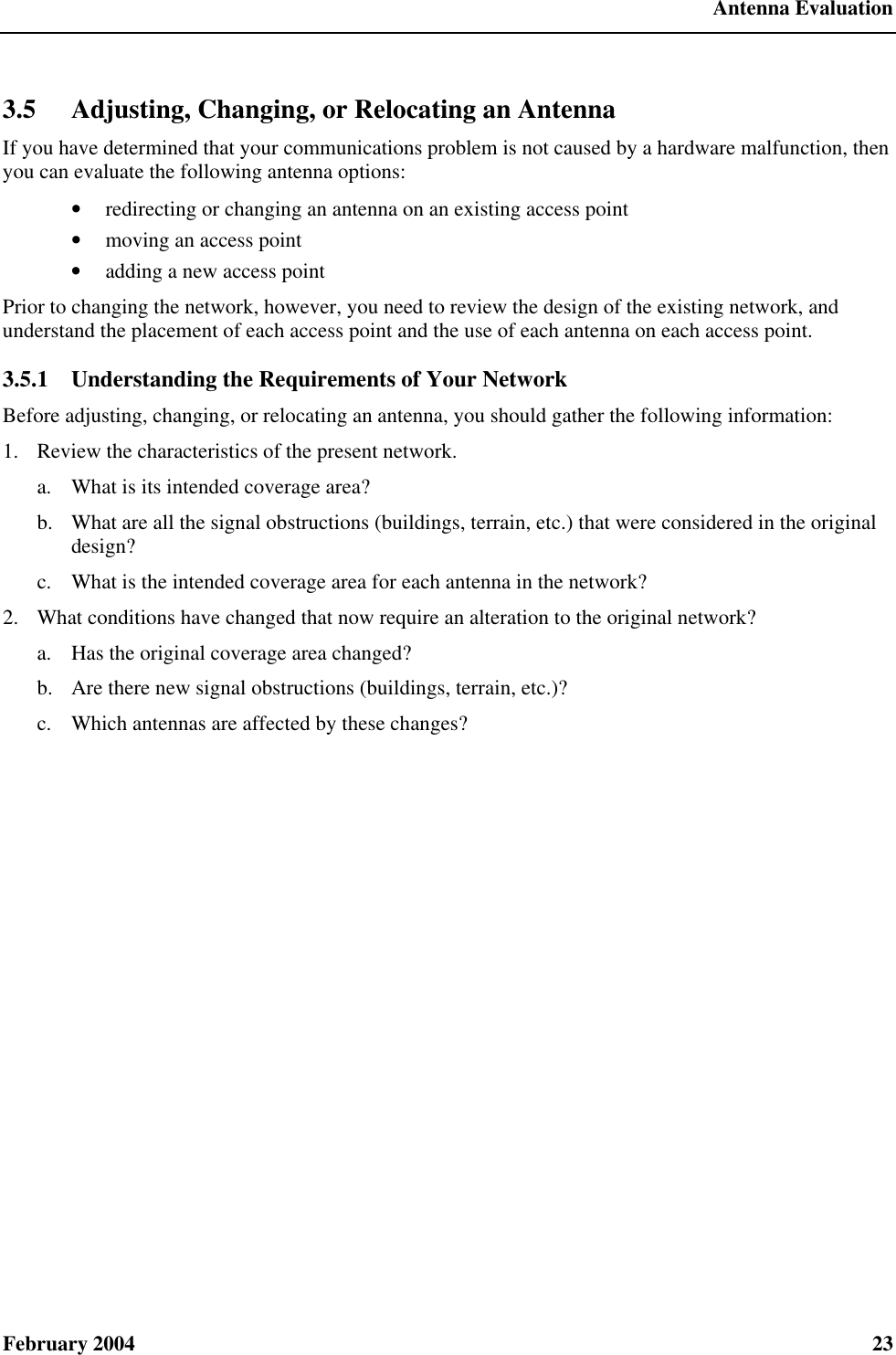  Antenna Evaluation February 2004  23 3.5 Adjusting, Changing, or Relocating an Antenna If you have determined that your communications problem is not caused by a hardware malfunction, then you can evaluate the following antenna options: • redirecting or changing an antenna on an existing access point • moving an access point • adding a new access point Prior to changing the network, however, you need to review the design of the existing network, and understand the placement of each access point and the use of each antenna on each access point. 3.5.1  Understanding the Requirements of Your Network Before adjusting, changing, or relocating an antenna, you should gather the following information: 1.  Review the characteristics of the present network. a. What is its intended coverage area? b.  What are all the signal obstructions (buildings, terrain, etc.) that were considered in the original design? c. What is the intended coverage area for each antenna in the network? 2.  What conditions have changed that now require an alteration to the original network? a. Has the original coverage area changed? b.  Are there new signal obstructions (buildings, terrain, etc.)? c. Which antennas are affected by these changes? 