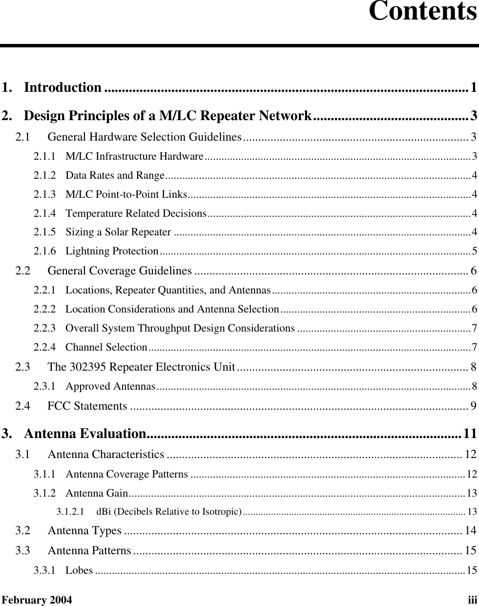  February 2004 iii  Contents 1. Introduction .......................................................................................................1 2. Design Principles of a M/LC Repeater Network............................................3 2.1  General Hardware Selection Guidelines.......................................................................... 3 2.1.1 M/LC Infrastructure Hardware...............................................................................................3 2.1.2 Data Rates and Range.............................................................................................................4 2.1.3 M/LC Point-to-Point Links.....................................................................................................4 2.1.4 Temperature Related Decisions..............................................................................................4 2.1.5 Sizing a Solar Repeater ..........................................................................................................4 2.1.6 Lightning Protection...............................................................................................................5 2.2  General Coverage Guidelines .......................................................................................... 6 2.2.1 Locations, Repeater Quantities, and Antennas.......................................................................6 2.2.2 Location Considerations and Antenna Selection....................................................................6 2.2.3 Overall System Throughput Design Considerations ..............................................................7 2.2.4 Channel Selection...................................................................................................................7 2.3  The 302395 Repeater Electronics Unit............................................................................ 8 2.3.1 Approved Antennas................................................................................................................8 2.4  FCC Statements ............................................................................................................... 9 3. Antenna Evaluation.........................................................................................11 3.1  Antenna Characteristics ................................................................................................. 12 3.1.1 Antenna Coverage Patterns ..................................................................................................12 3.1.2 Antenna Gain........................................................................................................................13 3.1.2.1 dBi (Decibels Relative to Isotropic)....................................................................................... 13 3.2  Antenna Types ............................................................................................................... 14 3.3  Antenna Patterns............................................................................................................ 15 3.3.1 Lobes ....................................................................................................................................15 