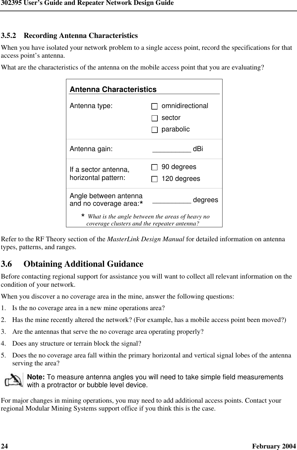 302395 User’s Guide and Repeater Network Design Guide 24  February 2004 3.5.2  Recording Antenna Characteristics When you have isolated your network problem to a single access point, record the specifications for that access point’s antenna. What are the characteristics of the antenna on the mobile access point that you are evaluating? Antenna Characteristics Antenna type: omnidirectional sector parabolic Antenna gain: __________ dBi If a sector antenna, horizontal pattern: 90 degrees 120 degrees Angle between antenna and no coverage area:* __________ degrees * What is the angle between the areas of heavy no coverage clusters and the repeater antenna? Refer to the RF Theory section of the MasterLink Design Manual for detailed information on antenna types, patterns, and ranges. 3.6 Obtaining Additional Guidance Before contacting regional support for assistance you will want to collect all relevant information on the condition of your network. When you discover a no coverage area in the mine, answer the following questions: 1.  Is the no coverage area in a new mine operations area? 2.  Has the mine recently altered the network? (For example, has a mobile access point been moved?) 3.  Are the antennas that serve the no coverage area operating properly? 4.  Does any structure or terrain block the signal? 5.  Does the no coverage area fall within the primary horizontal and vertical signal lobes of the antenna serving the area?  Note: To measure antenna angles you will need to take simple field measurements with a protractor or bubble level device. For major changes in mining operations, you may need to add additional access points. Contact your regional Modular Mining Systems support office if you think this is the case.  