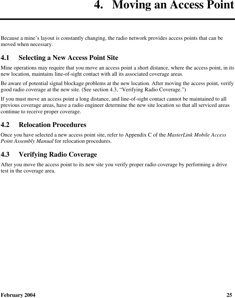  February 2004  25 4.  Moving an Access Point Because a mine’s layout is constantly changing, the radio network provides access points that can be moved when necessary. 4.1 Selecting a New Access Point Site Mine operations may require that you move an access point a short distance, where the access point, in its new location, maintains line-of-sight contact with all its associated coverage areas. Be aware of potential signal blockage problems at the new location. After moving the access point, verify good radio coverage at the new site. (See section 4.3, “Verifying Radio Coverage.”) If you must move an access point a long distance, and line-of-sight contact cannot be maintained to all previous coverage areas, have a radio engineer determine the new site location so that all serviced areas continue to receive proper coverage. 4.2 Relocation Procedures Once you have selected a new access point site, refer to Appendix C of the MasterLink Mobile Access Point Assembly Manual for relocation procedures. 4.3 Verifying Radio Coverage After you move the access point to its new site you verify proper radio coverage by performing a drive test in the coverage area. 