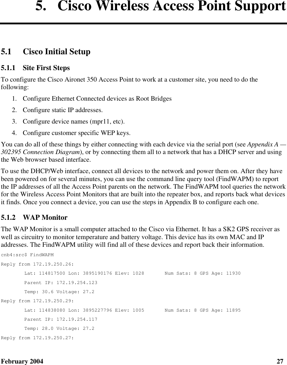  February 2004  27 5.  Cisco Wireless Access Point Support 5.1 Cisco Initial Setup 5.1.1  Site First Steps To configure the Cisco Aironet 350 Access Point to work at a customer site, you need to do the following: 1.  Configure Ethernet Connected devices as Root Bridges 2.  Configure static IP addresses. 3.  Configure device names (mpr11, etc). 4.  Configure customer specific WEP keys. You can do all of these things by either connecting with each device via the serial port (see Appendix A — 302395 Connection Diagram), or by connecting them all to a network that has a DHCP server and using the Web browser based interface. To use the DHCP/Web interface, connect all devices to the network and power them on. After they have been powered on for several minutes, you can use the command line query tool (FindWAPM) to report the IP addresses of all the Access Point parents on the network. The FindWAPM tool queries the network for the Wireless Access Point Monitors that are built into the repeater box, and reports back what devices it finds. Once you connect a device, you can use the steps in Appendix B to configure each one. 5.1.2  WAP Monitor The WAP Monitor is a small computer attached to the Cisco via Ethernet. It has a SK2 GPS receiver as well as circuitry to monitor temperature and battery voltage. This device has its own MAC and IP addresses. The FindWAPM utility will find all of these devices and report back their information. cnb4:src$ FindWAPM Reply from 172.19.250.26:         Lat: 114817500 Lon: 3895190176 Elev: 1028       Num Sats: 8 GPS Age: 11930         Parent IP: 172.19.254.123         Temp: 30.6 Voltage: 27.2 Reply from 172.19.250.29:         Lat: 114838080 Lon: 3895227796 Elev: 1005       Num Sats: 8 GPS Age: 11895         Parent IP: 172.19.254.117         Temp: 28.0 Voltage: 27.2 Reply from 172.19.250.27: 