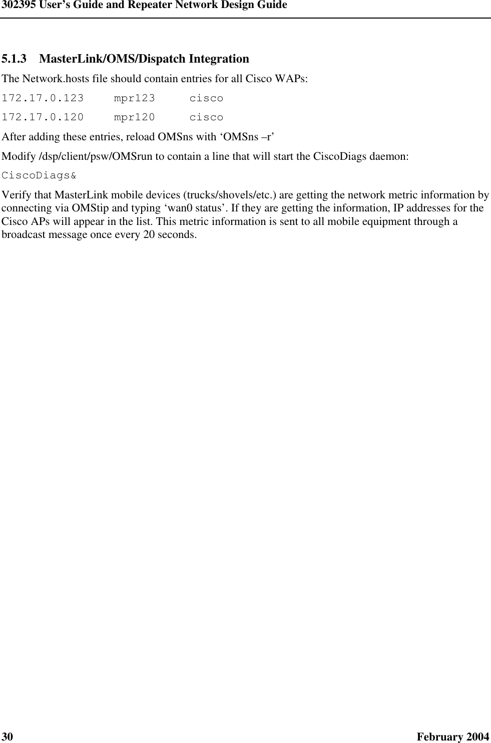 302395 User’s Guide and Repeater Network Design Guide 30  February 2004 5.1.3  MasterLink/OMS/Dispatch Integration The Network.hosts file should contain entries for all Cisco WAPs: 172.17.0.123 mpr123 cisco 172.17.0.120 mpr120 cisco After adding these entries, reload OMSns with ‘OMSns –r’ Modify /dsp/client/psw/OMSrun to contain a line that will start the CiscoDiags daemon: CiscoDiags&amp; Verify that MasterLink mobile devices (trucks/shovels/etc.) are getting the network metric information by connecting via OMStip and typing ‘wan0 status’. If they are getting the information, IP addresses for the Cisco APs will appear in the list. This metric information is sent to all mobile equipment through a broadcast message once every 20 seconds. 