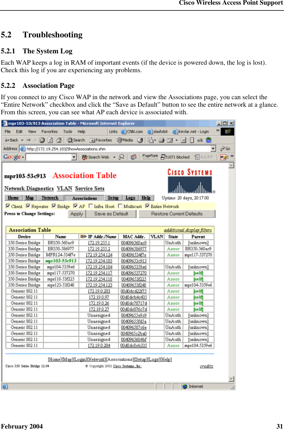  Cisco Wireless Access Point Support February 2004  31 5.2 Troubleshooting 5.2.1  The System Log Each WAP keeps a log in RAM of important events (if the device is powered down, the log is lost). Check this log if you are experiencing any problems. 5.2.2  Association Page If you connect to any Cisco WAP in the network and view the Associations page, you can select the “Entire Network” checkbox and click the “Save as Default” button to see the entire network at a glance. From this screen, you can see what AP each device is associated with.  