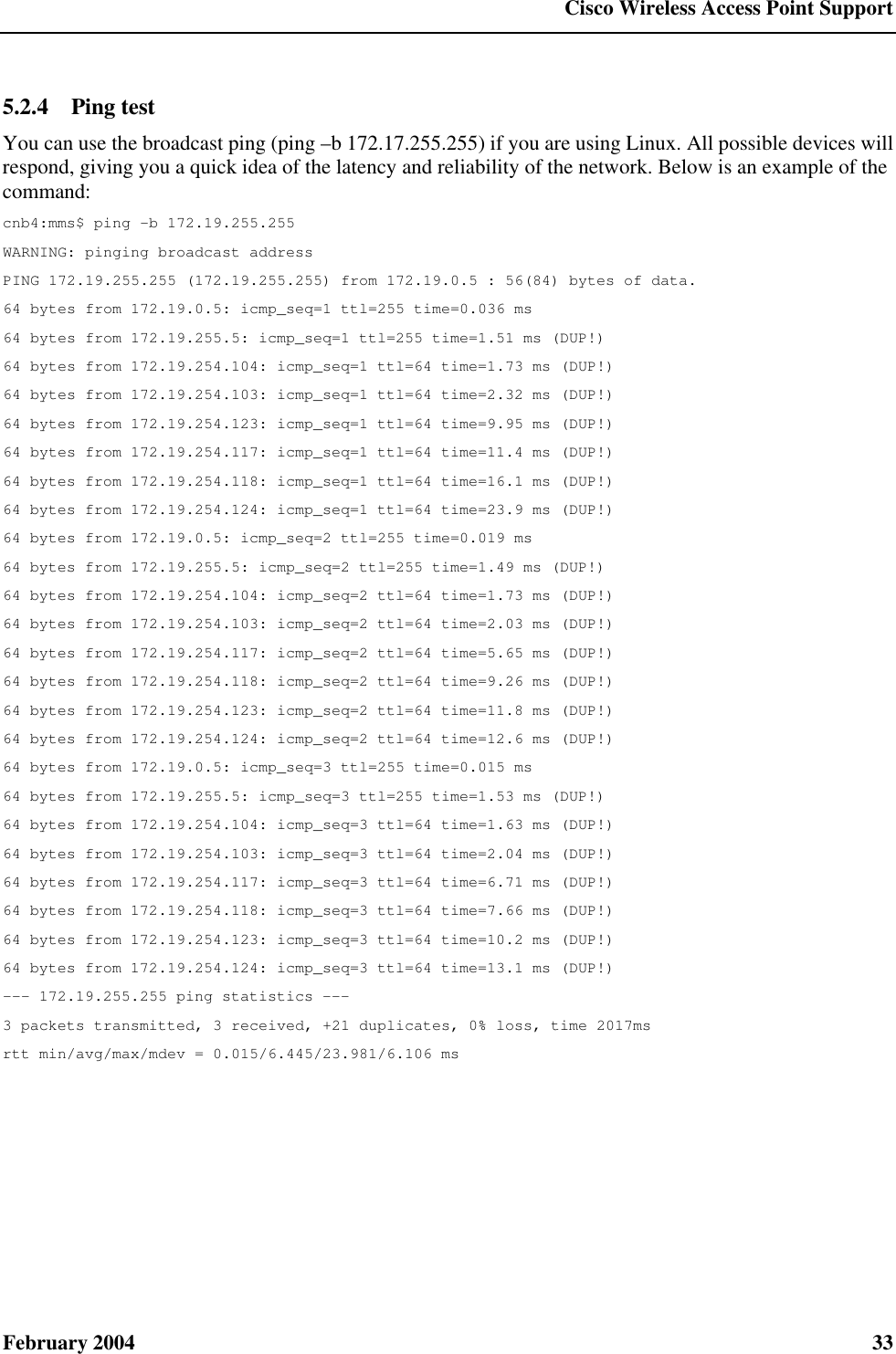  Cisco Wireless Access Point Support February 2004  33 5.2.4  Ping test You can use the broadcast ping (ping –b 172.17.255.255) if you are using Linux. All possible devices will respond, giving you a quick idea of the latency and reliability of the network. Below is an example of the command: cnb4:mms$ ping -b 172.19.255.255 WARNING: pinging broadcast address PING 172.19.255.255 (172.19.255.255) from 172.19.0.5 : 56(84) bytes of data. 64 bytes from 172.19.0.5: icmp_seq=1 ttl=255 time=0.036 ms 64 bytes from 172.19.255.5: icmp_seq=1 ttl=255 time=1.51 ms (DUP!) 64 bytes from 172.19.254.104: icmp_seq=1 ttl=64 time=1.73 ms (DUP!) 64 bytes from 172.19.254.103: icmp_seq=1 ttl=64 time=2.32 ms (DUP!) 64 bytes from 172.19.254.123: icmp_seq=1 ttl=64 time=9.95 ms (DUP!) 64 bytes from 172.19.254.117: icmp_seq=1 ttl=64 time=11.4 ms (DUP!) 64 bytes from 172.19.254.118: icmp_seq=1 ttl=64 time=16.1 ms (DUP!) 64 bytes from 172.19.254.124: icmp_seq=1 ttl=64 time=23.9 ms (DUP!) 64 bytes from 172.19.0.5: icmp_seq=2 ttl=255 time=0.019 ms 64 bytes from 172.19.255.5: icmp_seq=2 ttl=255 time=1.49 ms (DUP!) 64 bytes from 172.19.254.104: icmp_seq=2 ttl=64 time=1.73 ms (DUP!) 64 bytes from 172.19.254.103: icmp_seq=2 ttl=64 time=2.03 ms (DUP!) 64 bytes from 172.19.254.117: icmp_seq=2 ttl=64 time=5.65 ms (DUP!) 64 bytes from 172.19.254.118: icmp_seq=2 ttl=64 time=9.26 ms (DUP!) 64 bytes from 172.19.254.123: icmp_seq=2 ttl=64 time=11.8 ms (DUP!) 64 bytes from 172.19.254.124: icmp_seq=2 ttl=64 time=12.6 ms (DUP!) 64 bytes from 172.19.0.5: icmp_seq=3 ttl=255 time=0.015 ms 64 bytes from 172.19.255.5: icmp_seq=3 ttl=255 time=1.53 ms (DUP!) 64 bytes from 172.19.254.104: icmp_seq=3 ttl=64 time=1.63 ms (DUP!) 64 bytes from 172.19.254.103: icmp_seq=3 ttl=64 time=2.04 ms (DUP!) 64 bytes from 172.19.254.117: icmp_seq=3 ttl=64 time=6.71 ms (DUP!) 64 bytes from 172.19.254.118: icmp_seq=3 ttl=64 time=7.66 ms (DUP!) 64 bytes from 172.19.254.123: icmp_seq=3 ttl=64 time=10.2 ms (DUP!) 64 bytes from 172.19.254.124: icmp_seq=3 ttl=64 time=13.1 ms (DUP!) --- 172.19.255.255 ping statistics --- 3 packets transmitted, 3 received, +21 duplicates, 0% loss, time 2017ms rtt min/avg/max/mdev = 0.015/6.445/23.981/6.106 ms 