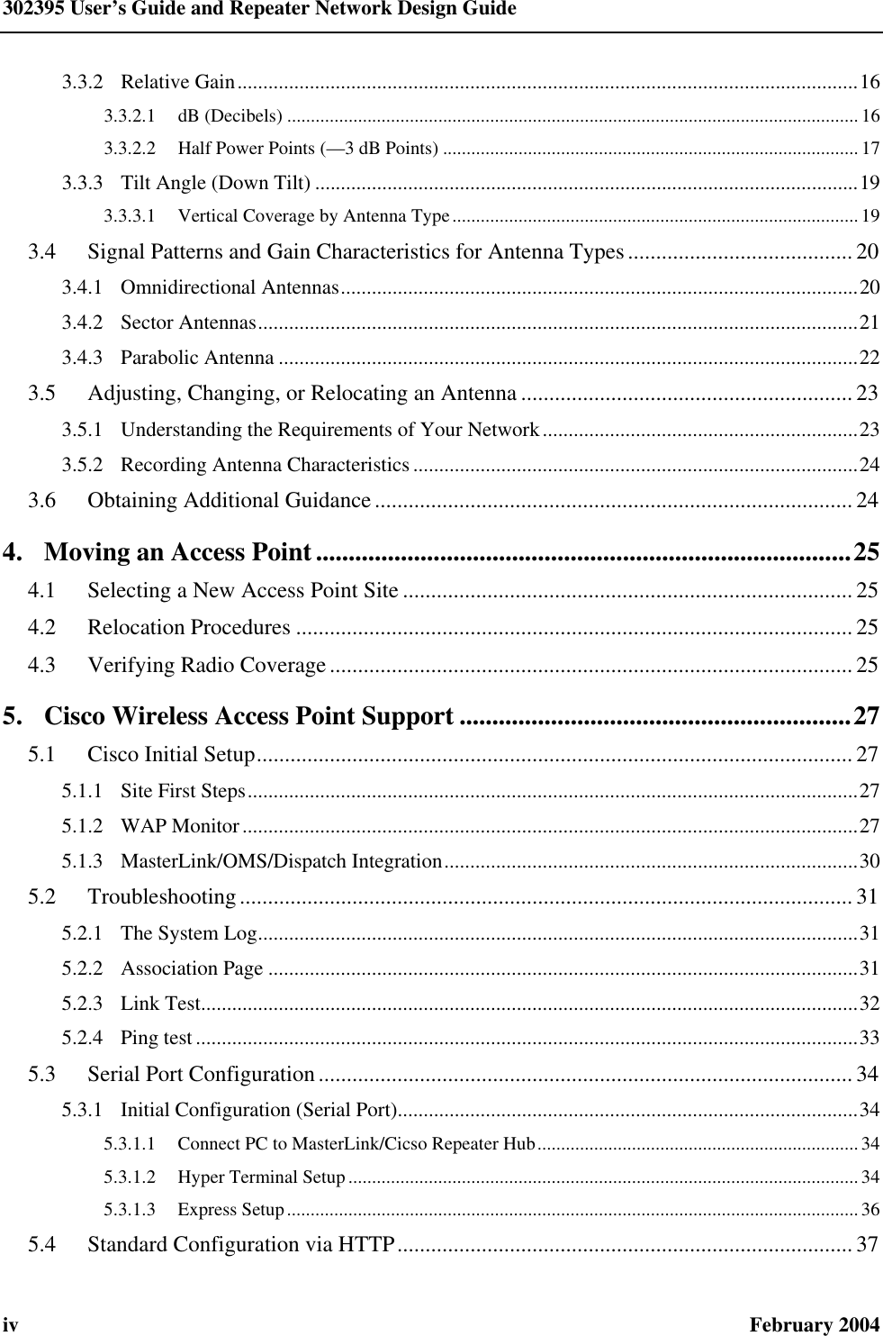 302395 User’s Guide and Repeater Network Design Guide iv February 2004 3.3.2 Relative Gain........................................................................................................................16 3.3.2.1 dB (Decibels) .........................................................................................................................16 3.3.2.2 Half Power Points (—3 dB Points) ........................................................................................17 3.3.3 Tilt Angle (Down Tilt) .........................................................................................................19 3.3.3.1 Vertical Coverage by Antenna Type......................................................................................19 3.4  Signal Patterns and Gain Characteristics for Antenna Types........................................ 20 3.4.1 Omnidirectional Antennas....................................................................................................20 3.4.2 Sector Antennas....................................................................................................................21 3.4.3 Parabolic Antenna ................................................................................................................22 3.5  Adjusting, Changing, or Relocating an Antenna ........................................................... 23 3.5.1 Understanding the Requirements of Your Network.............................................................23 3.5.2 Recording Antenna Characteristics ......................................................................................24 3.6  Obtaining Additional Guidance..................................................................................... 24 4. Moving an Access Point..................................................................................25 4.1  Selecting a New Access Point Site ................................................................................ 25 4.2  Relocation Procedures ...................................................................................................25 4.3  Verifying Radio Coverage............................................................................................. 25 5. Cisco Wireless Access Point Support ............................................................27 5.1  Cisco Initial Setup.......................................................................................................... 27 5.1.1 Site First Steps......................................................................................................................27 5.1.2 WAP Monitor.......................................................................................................................27 5.1.3 MasterLink/OMS/Dispatch Integration................................................................................30 5.2  Troubleshooting............................................................................................................. 31 5.2.1 The System Log....................................................................................................................31 5.2.2 Association Page ..................................................................................................................31 5.2.3 Link Test...............................................................................................................................32 5.2.4 Ping test ................................................................................................................................33 5.3  Serial Port Configuration............................................................................................... 34 5.3.1 Initial Configuration (Serial Port).........................................................................................34 5.3.1.1 Connect PC to MasterLink/Cicso Repeater Hub.................................................................... 34 5.3.1.2 Hyper Terminal Setup ............................................................................................................ 34 5.3.1.3 Express Setup.........................................................................................................................36 5.4  Standard Configuration via HTTP.................................................................................37 