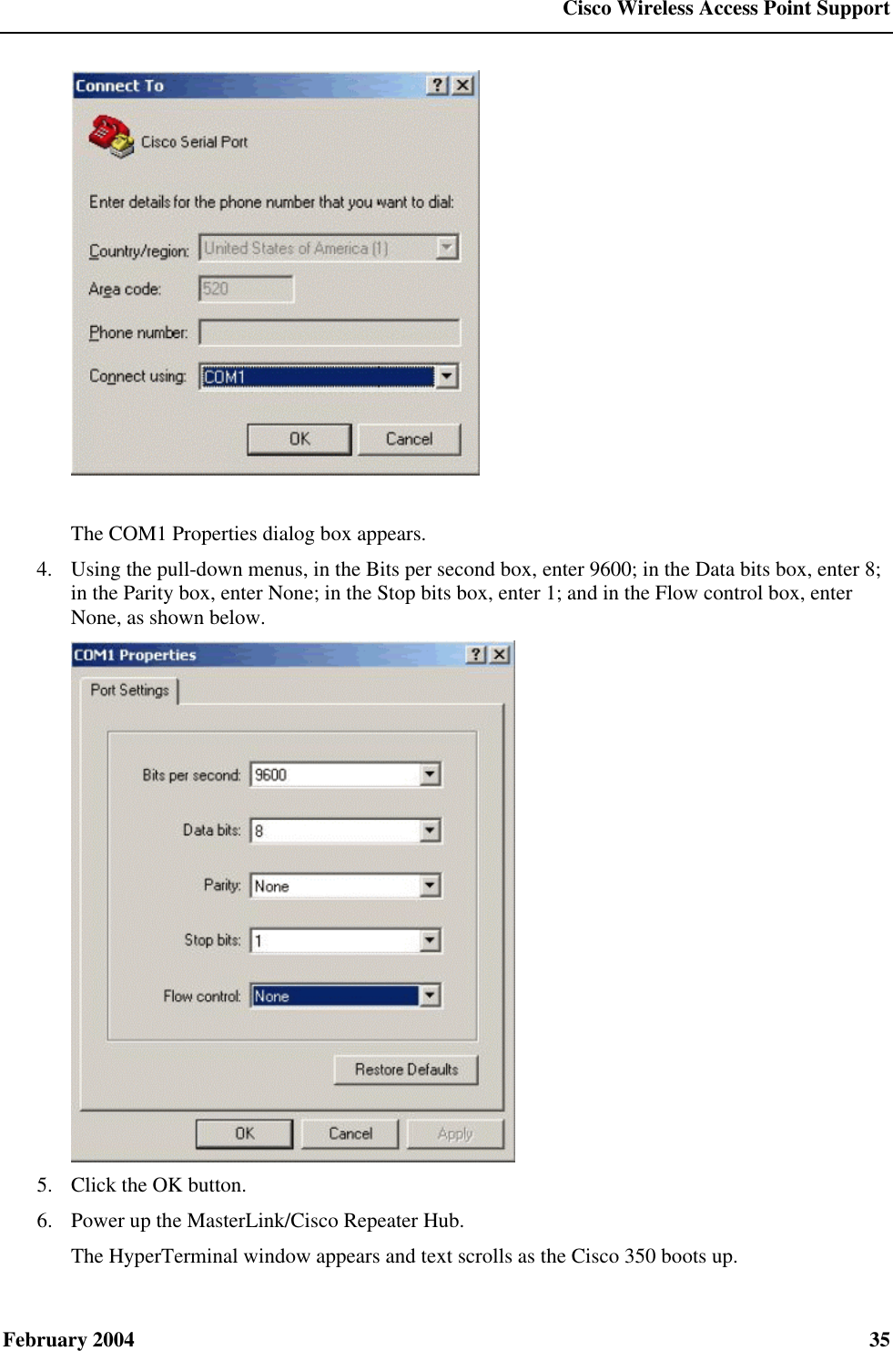  Cisco Wireless Access Point Support February 2004  35   The COM1 Properties dialog box appears. 4.  Using the pull-down menus, in the Bits per second box, enter 9600; in the Data bits box, enter 8; in the Parity box, enter None; in the Stop bits box, enter 1; and in the Flow control box, enter None, as shown below.  5.  Click the OK button. 6.  Power up the MasterLink/Cisco Repeater Hub. The HyperTerminal window appears and text scrolls as the Cisco 350 boots up. 