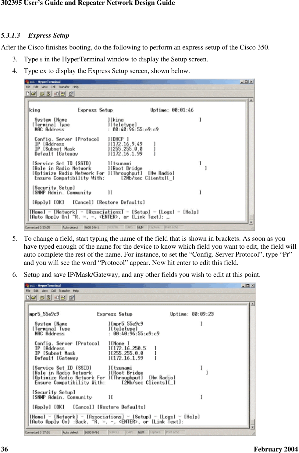 302395 User’s Guide and Repeater Network Design Guide 36  February 2004 5.3.1.3  Express Setup After the Cisco finishes booting, do the following to perform an express setup of the Cisco 350. 3.  Type s in the HyperTerminal window to display the Setup screen. 4.  Type ex to display the Express Setup screen, shown below.  5.  To change a field, start typing the name of the field that is shown in brackets. As soon as you have typed enough of the name for the device to know which field you want to edit, the field will auto complete the rest of the name. For instance, to set the “Config. Server Protocol”, type “Pr” and you will see the word “Protocol” appear. Now hit enter to edit this field. 6.  Setup and save IP/Mask/Gateway, and any other fields you wish to edit at this point.  