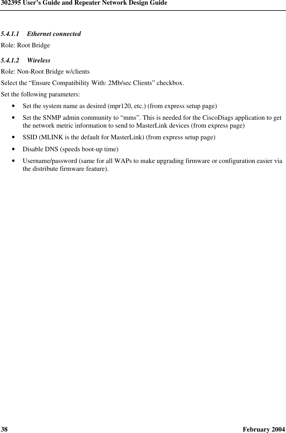 302395 User’s Guide and Repeater Network Design Guide 38  February 2004 5.4.1.1  Ethernet connected Role: Root Bridge 5.4.1.2  Wireless Role: Non-Root Bridge w/clients Select the “Ensure Compatibility With: 2Mb/sec Clients” checkbox. Set the following parameters: • Set the system name as desired (mpr120, etc.) (from express setup page) • Set the SNMP admin community to “mms”. This is needed for the CiscoDiags application to get the network metric information to send to MasterLink devices (from express page) • SSID (MLINK is the default for MasterLink) (from express setup page) • Disable DNS (speeds boot-up time) • Username/password (same for all WAPs to make upgrading firmware or configuration easier via the distribute firmware feature). 