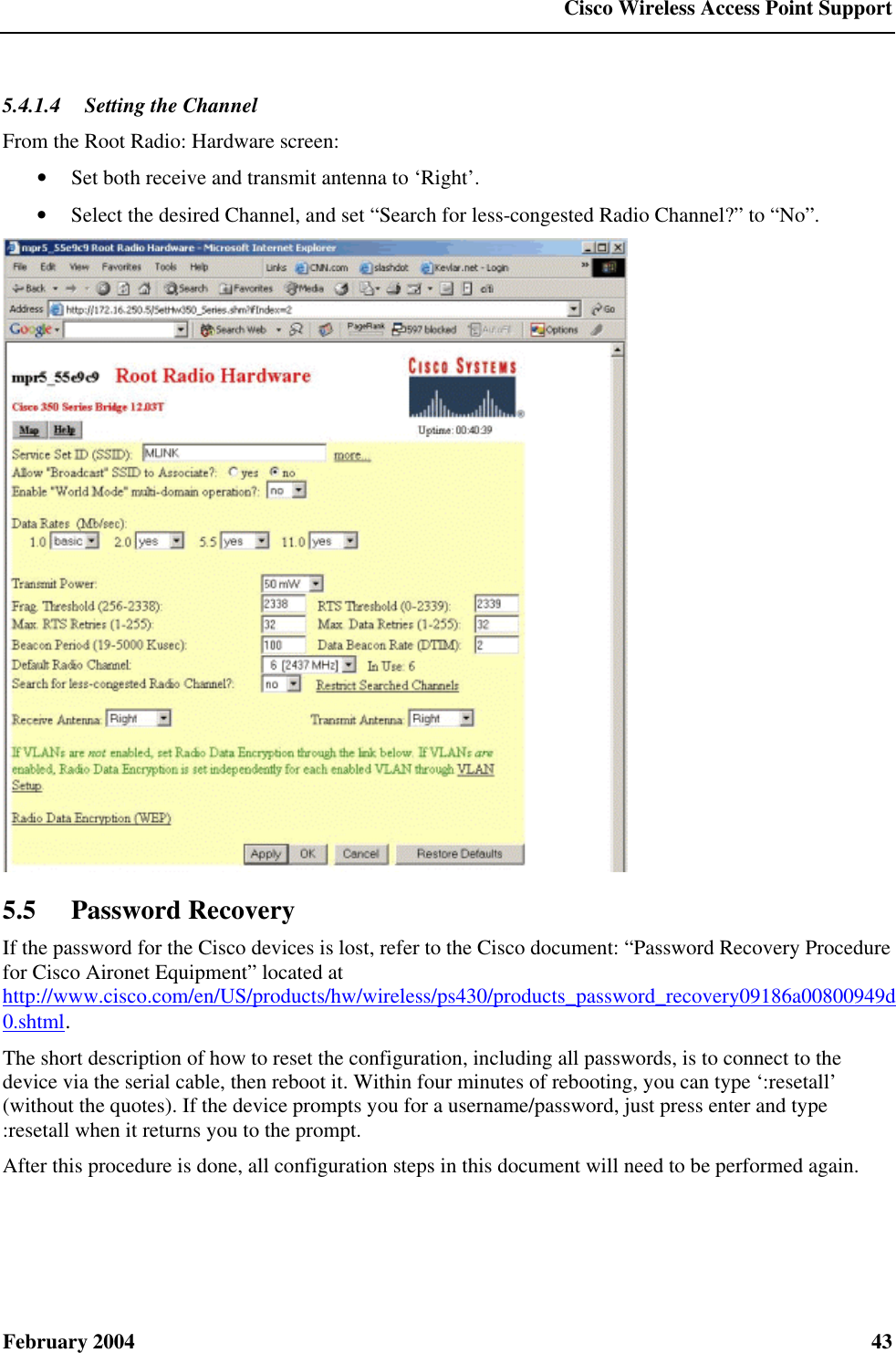  Cisco Wireless Access Point Support February 2004  43 5.4.1.4  Setting the Channel From the Root Radio: Hardware screen: • Set both receive and transmit antenna to ‘Right’. • Select the desired Channel, and set “Search for less-congested Radio Channel?” to “No”.  5.5 Password Recovery If the password for the Cisco devices is lost, refer to the Cisco document: “Password Recovery Procedure for Cisco Aironet Equipment” located at http://www.cisco.com/en/US/products/hw/wireless/ps430/products_password_recovery09186a00800949d0.shtml. The short description of how to reset the configuration, including all passwords, is to connect to the device via the serial cable, then reboot it. Within four minutes of rebooting, you can type ‘:resetall’ (without the quotes). If the device prompts you for a username/password, just press enter and type :resetall when it returns you to the prompt. After this procedure is done, all configuration steps in this document will need to be performed again.  