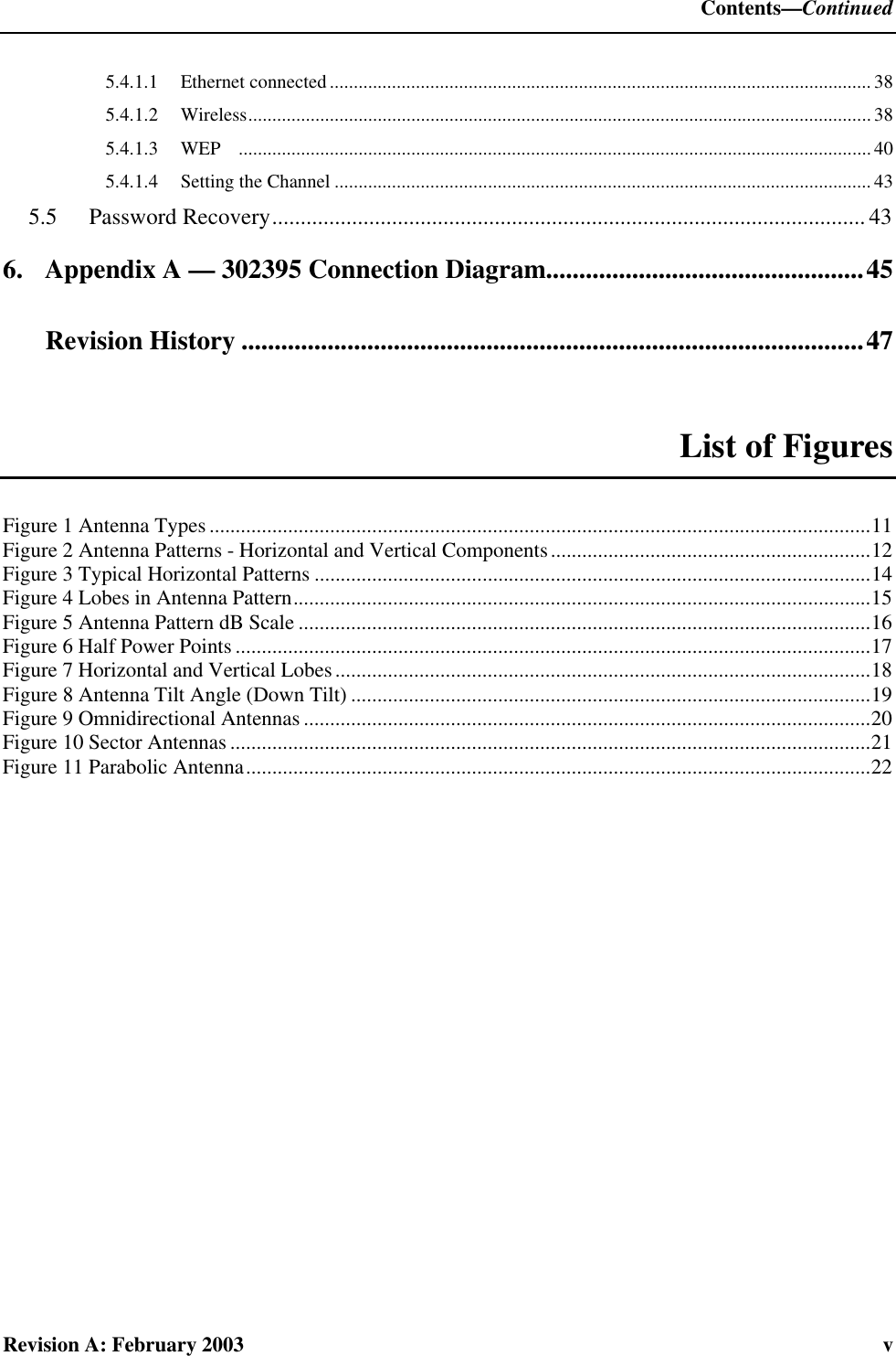  Contents—Continued Revision A: February 2003  v 5.4.1.1 Ethernet connected.................................................................................................................38 5.4.1.2 Wireless..................................................................................................................................38 5.4.1.3 WEP .................................................................................................................................... 40 5.4.1.4 Setting the Channel ................................................................................................................ 43 5.5  Password Recovery........................................................................................................ 43 6. Appendix A — 302395 Connection Diagram................................................45   Revision History ..............................................................................................47  List of Figures Figure 1 Antenna Types ..............................................................................................................................11 Figure 2 Antenna Patterns - Horizontal and Vertical Components.............................................................12 Figure 3 Typical Horizontal Patterns ..........................................................................................................14 Figure 4 Lobes in Antenna Pattern..............................................................................................................15 Figure 5 Antenna Pattern dB Scale .............................................................................................................16 Figure 6 Half Power Points .........................................................................................................................17 Figure 7 Horizontal and Vertical Lobes......................................................................................................18 Figure 8 Antenna Tilt Angle (Down Tilt) ...................................................................................................19 Figure 9 Omnidirectional Antennas ............................................................................................................20 Figure 10 Sector Antennas ..........................................................................................................................21 Figure 11 Parabolic Antenna.......................................................................................................................22  