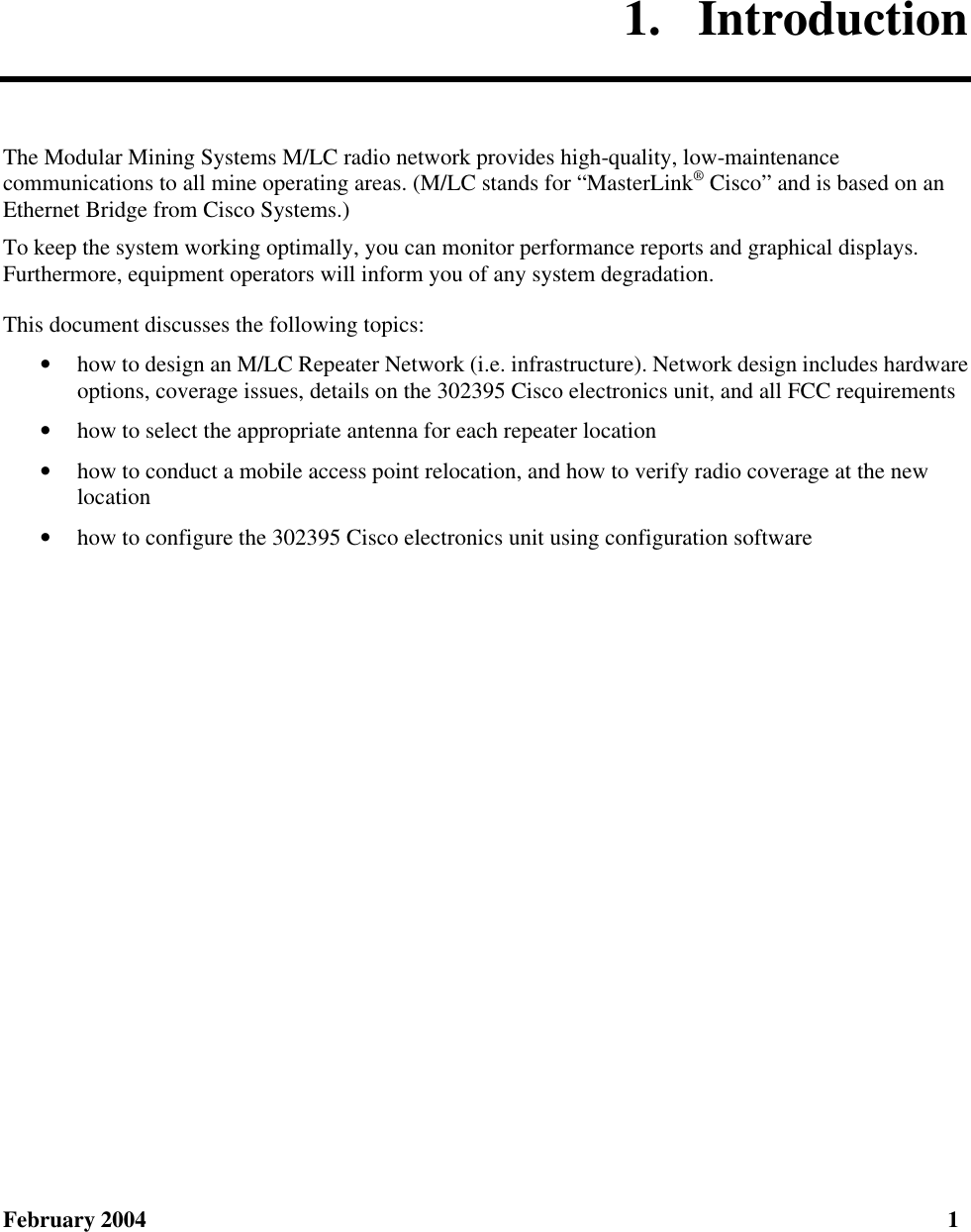 February 2004  1 1.  Introduction The Modular Mining Systems M/LC radio network provides high-quality, low-maintenance communications to all mine operating areas. (M/LC stands for “MasterLink® Cisco” and is based on an Ethernet Bridge from Cisco Systems.) To keep the system working optimally, you can monitor performance reports and graphical displays. Furthermore, equipment operators will inform you of any system degradation. This document discusses the following topics: • how to design an M/LC Repeater Network (i.e. infrastructure). Network design includes hardware options, coverage issues, details on the 302395 Cisco electronics unit, and all FCC requirements • how to select the appropriate antenna for each repeater location • how to conduct a mobile access point relocation, and how to verify radio coverage at the new location • how to configure the 302395 Cisco electronics unit using configuration software 