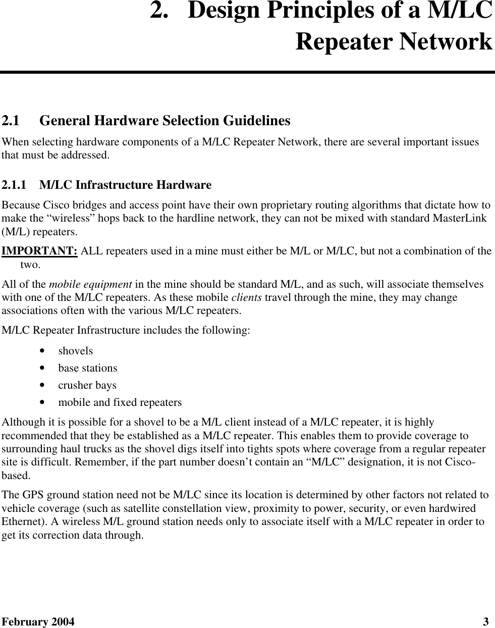  February 2004  3 2.  Design Principles of a M/LC Repeater Network 2.1 General Hardware Selection Guidelines When selecting hardware components of a M/LC Repeater Network, there are several important issues that must be addressed. 2.1.1  M/LC Infrastructure Hardware Because Cisco bridges and access point have their own proprietary routing algorithms that dictate how to make the “wireless” hops back to the hardline network, they can not be mixed with standard MasterLink (M/L) repeaters. IMPORTANT: ALL repeaters used in a mine must either be M/L or M/LC, but not a combination of the two. All of the mobile equipment in the mine should be standard M/L, and as such, will associate themselves with one of the M/LC repeaters. As these mobile clients travel through the mine, they may change associations often with the various M/LC repeaters. M/LC Repeater Infrastructure includes the following: • shovels • base stations • crusher bays • mobile and fixed repeaters Although it is possible for a shovel to be a M/L client instead of a M/LC repeater, it is highly recommended that they be established as a M/LC repeater. This enables them to provide coverage to surrounding haul trucks as the shovel digs itself into tights spots where coverage from a regular repeater site is difficult. Remember, if the part number doesn’t contain an “M/LC” designation, it is not Cisco-based. The GPS ground station need not be M/LC since its location is determined by other factors not related to vehicle coverage (such as satellite constellation view, proximity to power, security, or even hardwired Ethernet). A wireless M/L ground station needs only to associate itself with a M/LC repeater in order to get its correction data through. 