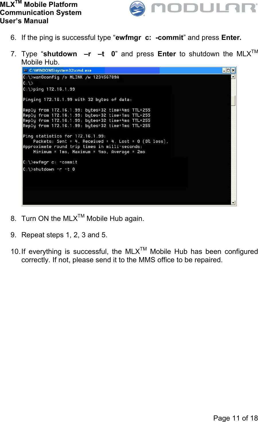 MLXTM Mobile Platform Communication System User’s Manual     Page 11 of 18  6.  If the ping is successful type “ewfmgr  c:  -commit” and press Enter.  7.  Type  “shutdown    –r    –t    0”  and  press  Enter  to  shutdown  the  MLXTM Mobile Hub.   8.  Turn ON the MLXTM Mobile Hub again.  9.  Repeat steps 1, 2, 3 and 5.  10. If  everything  is  successful,  the  MLXTM  Mobile  Hub  has  been  configured correctly. If not, please send it to the MMS office to be repaired.  