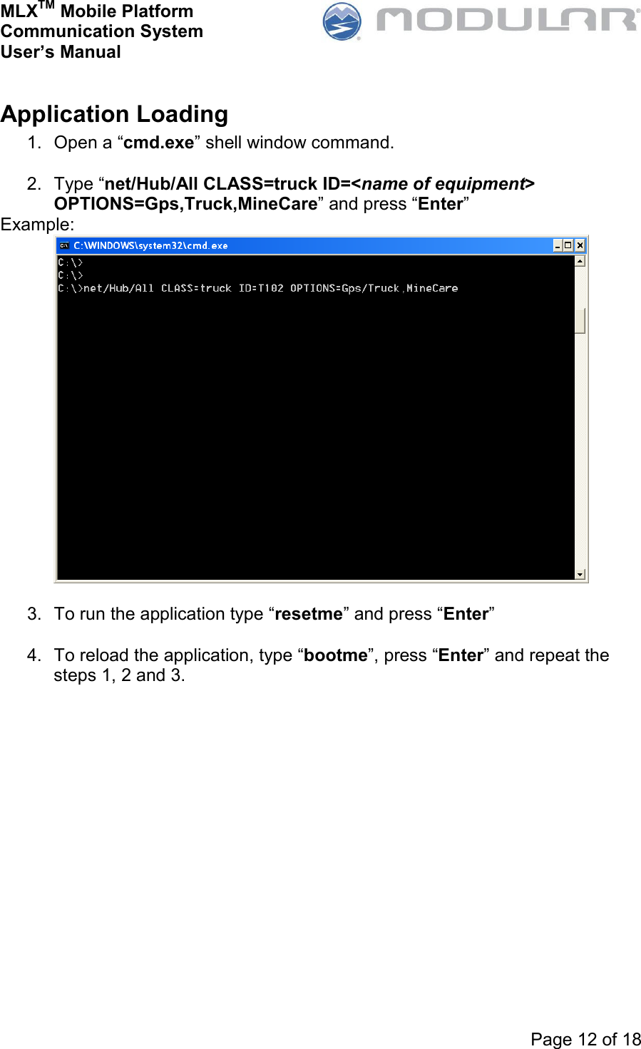 MLXTM Mobile Platform Communication System User’s Manual     Page 12 of 18  Application Loading 1.  Open a “cmd.exe” shell window command.  2.  Type “net/Hub/All CLASS=truck ID=&lt;name of equipment&gt; OPTIONS=Gps,Truck,MineCare” and press “Enter” Example:   3.  To run the application type “resetme” and press “Enter”  4.  To reload the application, type “bootme”, press “Enter” and repeat the steps 1, 2 and 3. 