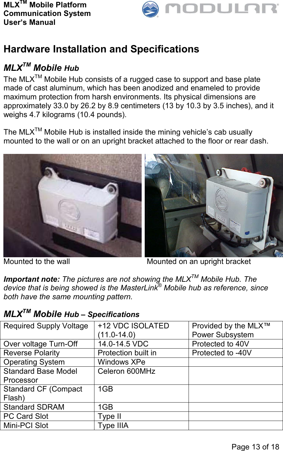 MLXTM Mobile Platform Communication System User’s Manual     Page 13 of 18  Hardware Installation and Specifications MLXTM Mobile Hub The MLXTM Mobile Hub consists of a rugged case to support and base plate made of cast aluminum, which has been anodized and enameled to provide maximum protection from harsh environments. Its physical dimensions are approximately 33.0 by 26.2 by 8.9 centimeters (13 by 10.3 by 3.5 inches), and it weighs 4.7 kilograms (10.4 pounds).  The MLXTM Mobile Hub is installed inside the mining vehicle’s cab usually mounted to the wall or on an upright bracket attached to the floor or rear dash.   Mounted to the wall    Mounted on an upright bracket  Important note: The pictures are not showing the MLXTM Mobile Hub. The device that is being showed is the MasterLink® Mobile hub as reference, since both have the same mounting pattern. MLXTM Mobile Hub – Specifications Required Supply Voltage +12 VDC ISOLATED (11.0-14.0) Provided by the MLX™ Power Subsystem Over voltage Turn-Off  14.0-14.5 VDC  Protected to 40V Reverse Polarity  Protection built in  Protected to -40V Operating System  Windows XPe    Standard Base Model Processor Celeron 600MHz   Standard CF (Compact Flash) 1GB   Standard SDRAM  1GB    PC Card Slot  Type II   Mini-PCI Slot  Type IIIA   