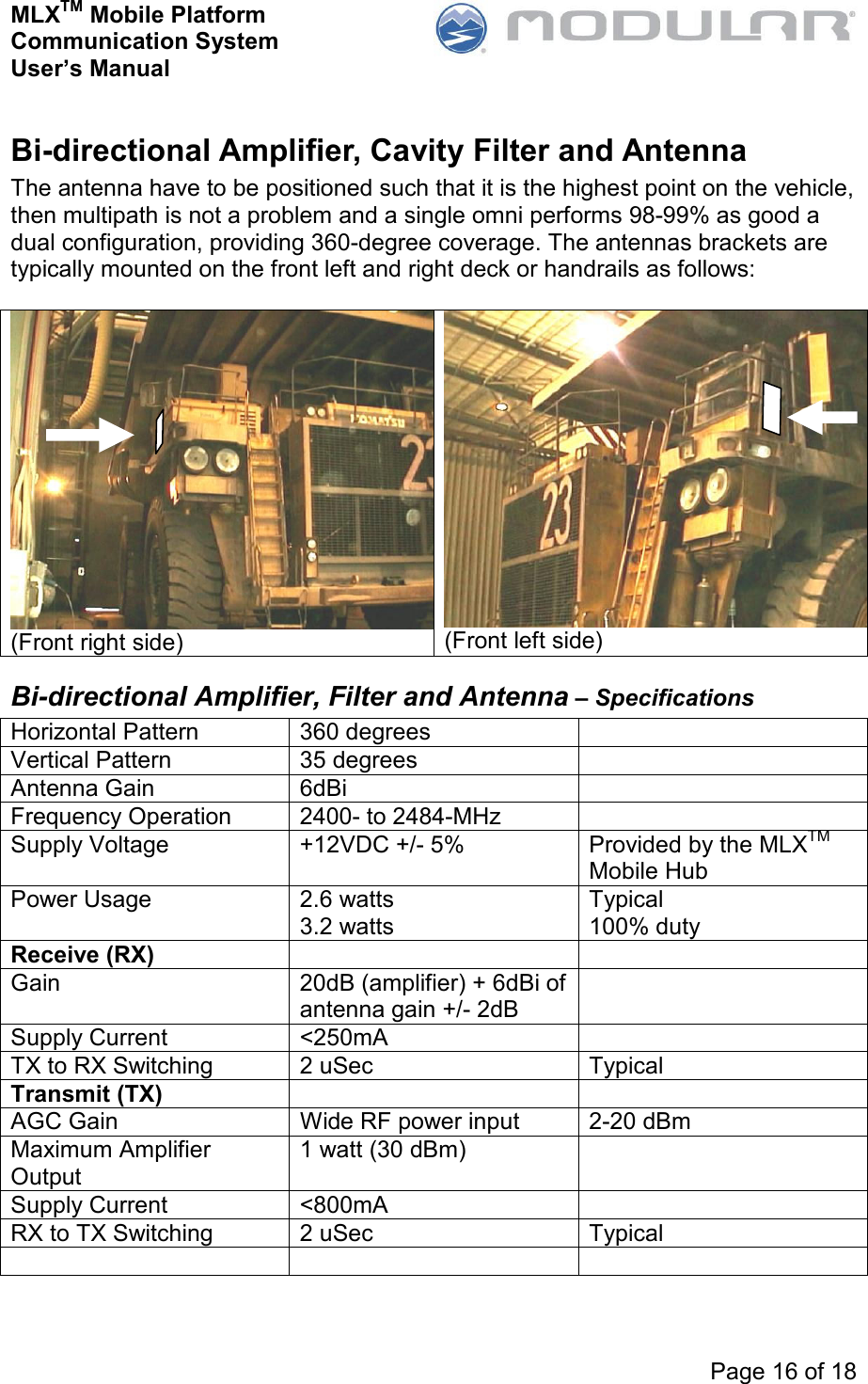 MLXTM Mobile Platform Communication System User’s Manual     Page 16 of 18  Bi-directional Amplifier, Cavity Filter and Antenna The antenna have to be positioned such that it is the highest point on the vehicle, then multipath is not a problem and a single omni performs 98-99% as good a dual configuration, providing 360-degree coverage. The antennas brackets are typically mounted on the front left and right deck or handrails as follows:  (Front right side)  (Front left side) Bi-directional Amplifier, Filter and Antenna – Specifications Horizontal Pattern  360 degrees   Vertical Pattern  35 degrees   Antenna Gain  6dBi   Frequency Operation  2400- to 2484-MHz   Supply Voltage  +12VDC +/- 5%  Provided by the MLXTM Mobile Hub Power Usage  2.6 watts 3.2 watts Typical 100% duty Receive (RX)     Gain  20dB (amplifier) + 6dBi of antenna gain +/- 2dB  Supply Current  &lt;250mA   TX to RX Switching  2 uSec  Typical Transmit (TX)     AGC Gain  Wide RF power input  2-20 dBm Maximum Amplifier Output 1 watt (30 dBm)   Supply Current  &lt;800mA   RX to TX Switching  2 uSec  Typical     