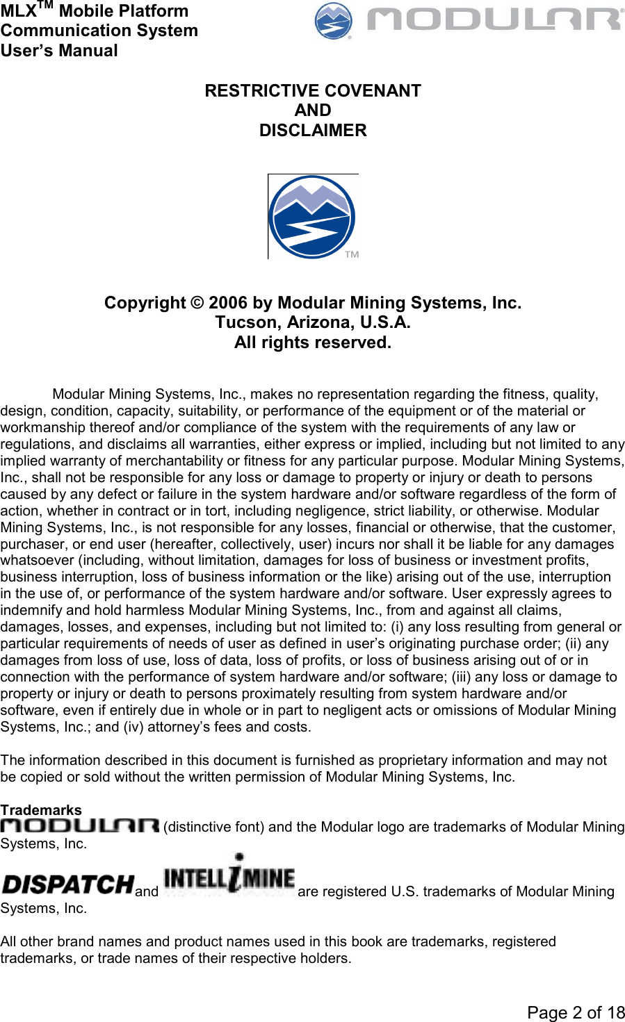 MLXTM Mobile Platform Communication System User’s Manual     Page 2 of 18  RESTRICTIVE COVENANT AND DISCLAIMER      Copyright © 2006 by Modular Mining Systems, Inc. Tucson, Arizona, U.S.A. All rights reserved.   Modular Mining Systems, Inc., makes no representation regarding the fitness, quality, design, condition, capacity, suitability, or performance of the equipment or of the material or workmanship thereof and/or compliance of the system with the requirements of any law or regulations, and disclaims all warranties, either express or implied, including but not limited to any implied warranty of merchantability or fitness for any particular purpose. Modular Mining Systems, Inc., shall not be responsible for any loss or damage to property or injury or death to persons caused by any defect or failure in the system hardware and/or software regardless of the form of action, whether in contract or in tort, including negligence, strict liability, or otherwise. Modular Mining Systems, Inc., is not responsible for any losses, financial or otherwise, that the customer, purchaser, or end user (hereafter, collectively, user) incurs nor shall it be liable for any damages whatsoever (including, without limitation, damages for loss of business or investment profits, business interruption, loss of business information or the like) arising out of the use, interruption in the use of, or performance of the system hardware and/or software. User expressly agrees to indemnify and hold harmless Modular Mining Systems, Inc., from and against all claims, damages, losses, and expenses, including but not limited to: (i) any loss resulting from general or particular requirements of needs of user as defined in user’s originating purchase order; (ii) any damages from loss of use, loss of data, loss of profits, or loss of business arising out of or in connection with the performance of system hardware and/or software; (iii) any loss or damage to property or injury or death to persons proximately resulting from system hardware and/or software, even if entirely due in whole or in part to negligent acts or omissions of Modular Mining Systems, Inc.; and (iv) attorney’s fees and costs.  The information described in this document is furnished as proprietary information and may not be copied or sold without the written permission of Modular Mining Systems, Inc.  Trademarks  (distinctive font) and the Modular logo are trademarks of Modular Mining Systems, Inc. and  are registered U.S. trademarks of Modular Mining Systems, Inc.  All other brand names and product names used in this book are trademarks, registered trademarks, or trade names of their respective holders.  