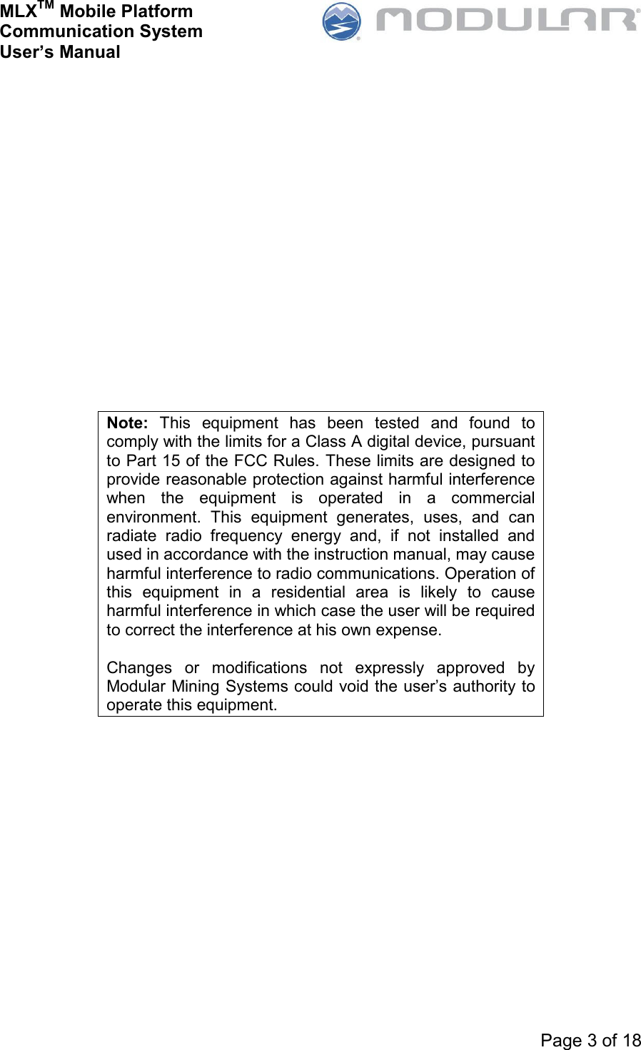 MLXTM Mobile Platform Communication System User’s Manual     Page 3 of 18                  Note:  This  equipment  has  been  tested  and  found  to comply with the limits for a Class A digital device, pursuant to Part 15 of the FCC Rules. These limits are designed to provide reasonable protection against harmful interference when  the  equipment  is  operated  in  a  commercial environment.  This  equipment  generates,  uses,  and  can radiate  radio  frequency  energy  and,  if  not  installed  and used in accordance with the instruction manual, may cause harmful interference to radio communications. Operation of this  equipment  in  a  residential  area  is  likely  to  cause harmful interference in which case the user will be required to correct the interference at his own expense.   Changes  or  modifications  not  expressly  approved  by Modular Mining Systems could void the user’s authority to operate this equipment. 