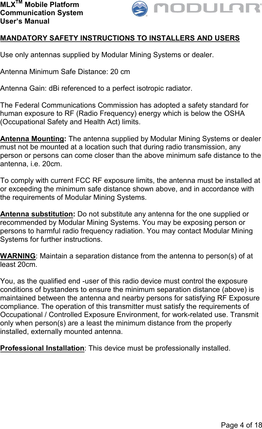 MLXTM Mobile Platform Communication System User’s Manual     Page 4 of 18  MANDATORY SAFETY INSTRUCTIONS TO INSTALLERS AND USERS  Use only antennas supplied by Modular Mining Systems or dealer.  Antenna Minimum Safe Distance: 20 cm  Antenna Gain: dBi referenced to a perfect isotropic radiator.  The Federal Communications Commission has adopted a safety standard for human exposure to RF (Radio Frequency) energy which is below the OSHA (Occupational Safety and Health Act) limits.  Antenna Mounting: The antenna supplied by Modular Mining Systems or dealer must not be mounted at a location such that during radio transmission, any person or persons can come closer than the above minimum safe distance to the antenna, i.e. 20cm.  To comply with current FCC RF exposure limits, the antenna must be installed at or exceeding the minimum safe distance shown above, and in accordance with the requirements of Modular Mining Systems.  Antenna substitution: Do not substitute any antenna for the one supplied or recommended by Modular Mining Systems. You may be exposing person or persons to harmful radio frequency radiation. You may contact Modular Mining Systems for further instructions.  WARNING: Maintain a separation distance from the antenna to person(s) of at least 20cm.  You, as the qualified end -user of this radio device must control the exposure conditions of bystanders to ensure the minimum separation distance (above) is maintained between the antenna and nearby persons for satisfying RF Exposure compliance. The operation of this transmitter must satisfy the requirements of Occupational / Controlled Exposure Environment, for work-related use. Transmit only when person(s) are a least the minimum distance from the properly installed, externally mounted antenna.  Professional Installation: This device must be professionally installed. 