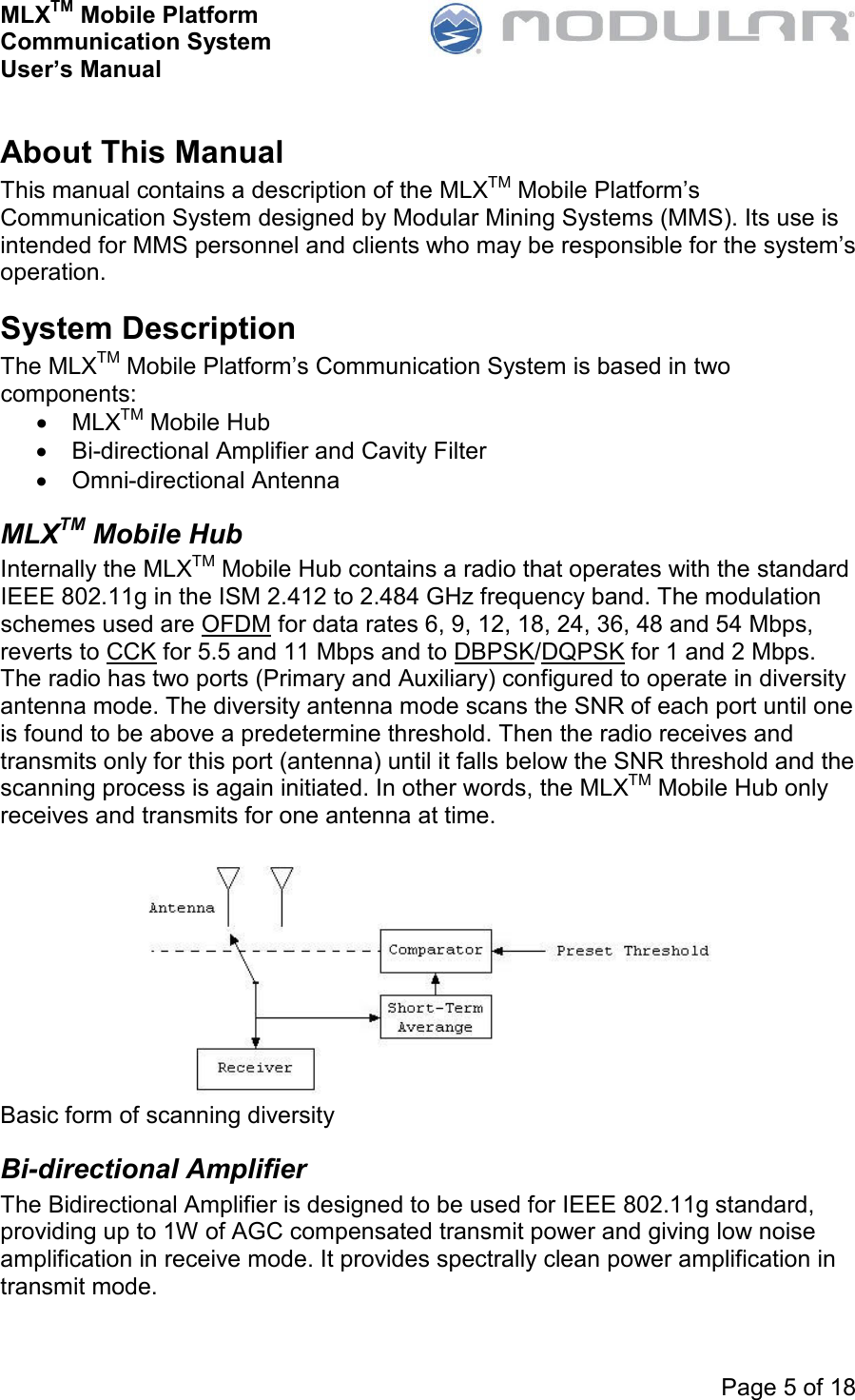 MLXTM Mobile Platform Communication System User’s Manual     Page 5 of 18  About This Manual This manual contains a description of the MLXTM Mobile Platform’s Communication System designed by Modular Mining Systems (MMS). Its use is intended for MMS personnel and clients who may be responsible for the system’s operation. System Description The MLXTM Mobile Platform’s Communication System is based in two components: •  MLXTM Mobile Hub •  Bi-directional Amplifier and Cavity Filter •  Omni-directional Antenna MLXTM Mobile Hub Internally the MLXTM Mobile Hub contains a radio that operates with the standard IEEE 802.11g in the ISM 2.412 to 2.484 GHz frequency band. The modulation schemes used are OFDM for data rates 6, 9, 12, 18, 24, 36, 48 and 54 Mbps, reverts to CCK for 5.5 and 11 Mbps and to DBPSK/DQPSK for 1 and 2 Mbps. The radio has two ports (Primary and Auxiliary) configured to operate in diversity antenna mode. The diversity antenna mode scans the SNR of each port until one is found to be above a predetermine threshold. Then the radio receives and transmits only for this port (antenna) until it falls below the SNR threshold and the scanning process is again initiated. In other words, the MLXTM Mobile Hub only receives and transmits for one antenna at time.   Basic form of scanning diversity Bi-directional Amplifier The Bidirectional Amplifier is designed to be used for IEEE 802.11g standard, providing up to 1W of AGC compensated transmit power and giving low noise amplification in receive mode. It provides spectrally clean power amplification in transmit mode.  