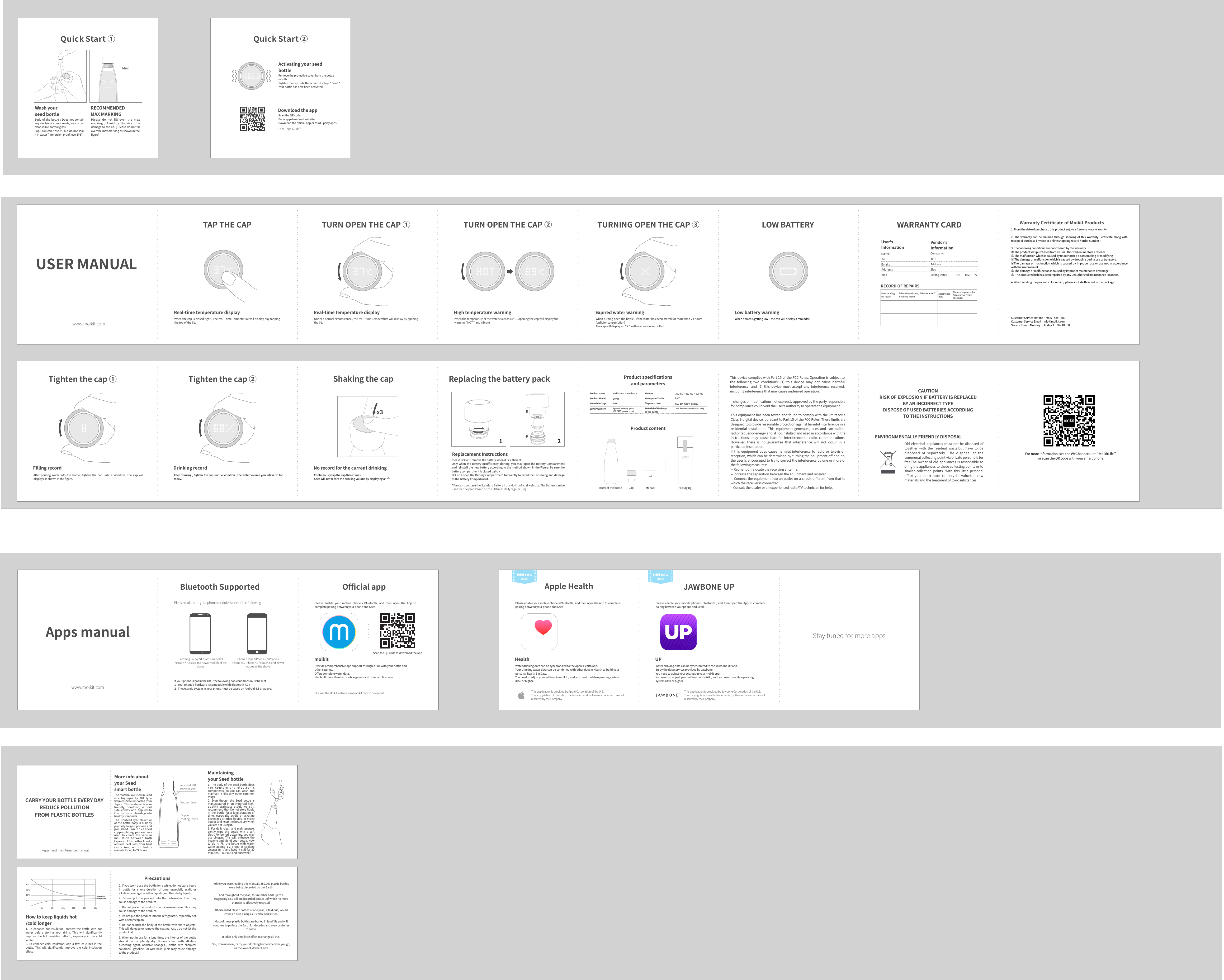MoreinfoaboutyourSeedsmartbottleImported304stainlesssteelCoppercoatinginsideVacuumlayerMaintainingyourSeedbottleCARRYYOURBOTTLEEVERYDAYREDUCEPOLLUTIONFROMPLASTICBOTTLESRepairandmaintenancemanualHowtokeepliquidshot/coldlonger1. To enhance hot insulation: preheat the bottle with hotwater before storing your drink. This will signiﬁcantlyimprove the hot insulation eﬀect , especially in the coldwinter.2. To enhance cold insulation: Add a few ice cubes in thebottle. This will signiﬁcantly improve the cold insulationeﬀect.20℃40℃60℃80℃4h 8h 12h 16h 20h 24h保冷保温Precautions1.Ifyouwon&rsquo;tusethebottleforawhile,donotstoreliquidin bottle for a long duration of time, especially acidic oralkalinebeveragesorotherliquids,orotherstickyliquids.2. Do not put the product into the dishwasher. This maycausedamagetotheproduct.3.Donotplacethe product in a microwave oven. This maycausedamagetotheproduct.4.Donotputtheproductintotherefrigerator,especiallynotwithasmartcapon.5.Donotscratchthebodyofthebottlewith sharp objects.Thiswilldamageorremovethecoating.Also,donotlettheproductfall.6.When notin usefora longtime,theinteriorofthe bottleshould be completely dry. Do not clean with alkalinebleaching agent, abrasive sponges , cloths with chemicalsolutions,gasoline , orwireballs.[This may causedamagetotheproduct.]Whileyouwerereadingthismanual,359,000plasticbottleswerebeingdiscardedonourEarth.Andthroughouttheyear,thisnumberaddsuptoastaggering62.9billiondiscardedbottles,ofwhichnomorethan5%iseﬀectivelyrecycled.Alldiscardedplasticbottlesofoneyear,iflaidout,wouldcoveranareaasbigas1.2NewYorkCities.MostoftheseplasticbottlesareburiedinlandﬁllsandwillcontinuetopollutetheEarthfordecadesandevencenturiestocome.Ittakesonlyverylittleeﬀorttochangeallthis.So,fromnowon,carryyourdrinkingbottlewhereveryougo,fortheloveofMotherEarth.keep hot keep coldThematerialweusedinSeedis a high-quality 304 typeStainlessSteelimportedfromJapan. This material is eco-friendly, non-toxic, withoutside eﬀects and applied toth e nat iona l fo o d-grad ehealthystandards.The Double-Layer structureof the bottle body is built bypreciselyforged,pressedandp o l i s h e d .  A n  a d v a n c e dcopper-plating process wasused to create the vacuuminsulation between bothl a y e r s .  T h i s  e ﬀ e c t i v e l yreduces heat loss from heatr a d i a t i o n ,  w h i c h  h e l p sinsulateforupto24hours.1.The body of theSeedbottledoesn o t  c o n ta i n  a n y  e l e c t r o n i ccomponents, so you can wash andmaintain it like any other commonmugs.2. Even though the Seed bottle ismanufactured in an imported high-quality stainless steel, we stillrecommendthatDo notstoreliquidin the bottle for a long duration oftime, especially acidic or alkalinebeveragesor otherliquids,or stickyliquidsandkeepthebottledrywhenyouarenotusingit.3. For daily clean and maintenance,gently wipe the bottle with a softcloth.Forperiodiccleaning,youmayuse vinegar. This will enhance thehygieneand life ofyourbottle.Howto do it: Fill the bottle with warmwater adding 1-2 drops of cookingvinegar in it, and keep it still for 30minutes.[Pouroutandrinsewell.]moikitJAWBONEUPUPAppleHealthHealthAppsmanualwww.moikit.comBluetoothSupportedPleasemakesureyourphonemoduleisoneofthefollowing:SamsungGalaxyS4/Samsungnote3Nexus4/Nexus5andnewermodelsoftheaboveiPhone6Plus/iPhone6/iPhone5iPhone5s/iPhone4S/iTouch5andnewermodelsoftheaboveIfyourphoneisnotinthelist,thefollowingtwoconditionsmustbemet:1.Yourphone'shardwareiscompatiblewithBluetooth4.0;2.TheAndroidsysteminyourphonemustbebasedonAndroid4.3orabove.Please enable your mobile phone's Bluetooth, and then open the App tocompletepairingbetweenyourphoneandSeed.OﬃcialappScantheQRcodetodownloadtheappProvidescomprehensiveappsupportthroughalinkwithyourbottleandothersettings.Oﬀerscompletewaterdata.Hasbuiltmorethantwomobilegamesandotherapplications.*OrvisittheMoikitwebsitewww.moikit.comtodownload.Third-partyappsThird-partyappsPleaseenableyourmobilephone'sBluetooth,andthenopentheApptocompletepairingbetweenyourphoneandSeed.WaterdrinkingdatacanbesynchronizedtotheAppleHealthapp.YourdrinkingwaterdatacanbecombinedwithotherdatainHealthtobuildyourpersonalhealthBigData.Youneedtoadjustyoursettingsinmoikit,andyouneedmobileoperatingsystemiOS9orhigher.ThisapplicationisprovidedbyAppleCorporationoftheU.S.The copyrights of brands , trademarks and software concerned are allreservedbytheCompany.Please enable your mobile phone's Bluetooth , and then open the App to completepairingbetweenyourphoneandSeed.WaterdrinkingdatacanbesynchronizedtotheJawboneUPapp.EnjoythedataservicesprovidedbyJawbone.Youneedtoadjustyoursettingsinyourmoikitapp.Youneed toadjustyoursettingsin moikit , andyouneedmobile operatingsystemiOS9orhigher.ThisapplicationisprovidedbyJawboneCorporationoftheU.S.Thecopyrightsofbrands,trademarks,softwareconcernedareallreservedbytheCompany.Staytunedformoreapps1 2x4TURNINGOPENTHECAP③x3USERMANUALwww.moikit.comTAPTHECAPReal-timetemperaturedisplayWhenthecapisclosedtight,Thereal-timeTemperaturewilldisplaybuytappingthetopofthelid.TURNOPENTHECAP①Real-timetemperaturedisplayUnderanormalcircumstance,thereal-timeTemperaturewilldisplaybyopeningthelid.TURNOPENTHECAP②HightemperaturewarningWhenthetemperatureofthewaterexceeds60&deg;C,openingthecapwilldisplaythewarning&ldquo; HOT&rdquo;andvibrate.ExpiredwaterwarningWhenturningopenthebottle,ifthewaterhasbeenstoredformorethan24hours(unﬁtforconsumption)Thecapwilldisplayan&ldquo; X&rdquo;withavibrationandaﬂash.Whenpowerisgettinglow,thecapwilldisplayareminder.LOWBATTERYLowbatterywarningVendor'sInformationName: Company:Tel: Tel:Email: Address:Address: Zip:Zip: SellingDate: DDMMYYWARRANTYCARDUser'sInformationRECORDOFREPAIRSDatesendingforrepairFailureDescription/FailureCause/HandlingResultNameofrepaircenterSignatureofrepairspecialistAcceptancedateWarrantyCertiﬁcateofMoikitProducts1.Fromthedateofpurchase,thisproductenjoysafreeone-yearwarranty.2. The warranty can be claimed through showing of this Warranty Certiﬁcate along withreceiptofpurchase(invoiceoronlineshoppingrecord/ordernumber).3.Thefollowingconditionsarenotcoveredbythewarranty:①Theproductwaspurchasedfromanunauthorizedonlinestore/reseller.②Themalfunctionwhichiscausedbyunauthorizeddisassemblingormodifying.③Thedamageormalfunctionwhichiscausedbydroppingduringuseortransport.④The damage or malfunction which is caused by improper use or use not in accordancewiththeusermanual.⑤Thedamageormalfunctioniscausedbyimpropermaintenanceorstorage.⑥Theproductwhichhasbeenrepairedbyanyunauthorizedmaintenancelocations.4.Whensendingtheproductinforrepair,pleaseincludethiscardinthepackage.CustomerServiceHotline:4006-585-580CustomerServiceEmail:info@moikit.comServiceTime:MondaytoFriday9:00-18:00After pouring water into the bottle, tighten the cap until a vibration. The cap willdisplaysasshownintheﬁgure.Tightenthecap①FillingrecordAfterdrinking,tightenthecapuntilavibration,the watervolumeyouintakeso fortoday.Tightenthecap②DrinkingrecordContineouslytapthecapthreetimes.Seedwillnotrecordthedrinkingvolumebydisplayinga&ldquo; &radic; &rdquo;ShakingthecapNorecordforthecurrentdrinkingPleaseDONOTremovethebatterywhenitissuﬃcient.Only when the Battery Insuﬃciency alerting, you may open the Battery CompartmentandreinstallthenewbatteryaccordingtothemethodshownintheFigure.Besurethebatterycompartmentisclosedtightly.DONOTopentheBatteryCompartmentfrequentlytoavoidtheLooseninganddamagetotheBatteryCompartment.ReplacingthebatterypackReplacementInstructionsProductspeciﬁcationsandparametersProductname MoikitSeedsmartbottle Volume 350mL/420mL/500mLProductModel S1081 WaterproofGradeMaterialofcap Pa66 Displayscreen LEDdotmatrixdisplayBatteryBattery Special  battery  pack (CR2477 power core) Materialofthebodyofthebottle304 Stainless steel (AISI304)Ip67ProductcontentBodyofthebottle Cap Manual PackagingFormoreinformation,seetheWeChataccount&ldquo; MoikitLife&rdquo;orscantheQRcodewithyoursmartphone*YoucanpurchasetheStandardBatteryfromMoikitoﬃcialwebsite.TheBatterycanbeusedforoneyear(Basedonthe30timesdailyregularuse)QuickStart②QuickStart①MaxBody of the bottle : Does not containanyelectroniccomponents,soyoucancleanitlikenormalglass.Cap:Youcanrinseit,butdonotsoakitinwater(ImmersionprooflevelIP67)Removetheprotectivecoverfromthebottlemouth.Tightenthecapuntilthescreendisplays"Seed".Yourbottlehasnowbeenactivated.DownloadtheappScantheQRcode.Enterappdownloadwebsite.Downloadtheoﬃcialapporthird-partyapps.*See"AppGuide"RECOMMENDEDMAXMARKINGWashyourseedbottlePlease do not ﬁll over the maxmarking , Avoiding the risk of adamageto the lid. ( Pleasedo notﬁlloverthemaxmarkingasshownintheﬁgure)ActivatingyourseedbottleENVIRONMENTALLYFRIENDLYDISPOSALThisdevicecomplieswithPart15oftheFCCRules.Operationissubjecttothe following two conditions: (1) this device may not cause harmfulinterference, and (2) this device must accept any interference received,includinginterferencethatmaycauseundesiredoperation.changesormodiﬁcationsnotexpresslyapprovedbythepartyresponsibleforcompliancecouldvoidtheuser'sauthoritytooperatetheequipment.ThisequipmenthasbeentestedandfoundtocomplywiththelimitsforaClassBdigitaldevice,pursuanttoPart15oftheFCCRules.Theselimitsaredesignedtoprovidereasonableprotectionagainstharmfulinterferenceinaresidential installation. This equipment generates, uses and can radiateradiofrequencyenergyand,ifnotinstalledandusedinaccordancewiththeinstructions, may cause harmful interference to radio communications.However, there is no guarantee that interference will not occur in aparticularinstallation.If this equipment does cause harmful interference to radio or televisionreception,whichcanbedeterminedbyturningtheequipmentoﬀandon,theuserisencouragedtotrytocorrecttheinterferencebyoneormoreofthefollowingmeasures:--Reorientorrelocatethereceivingantenna.--Increasetheseparationbetweentheequipmentandreceiver.--Connectthe equipment intoanoutletonacircuitdiﬀerentfromthattowhichthereceiverisconnected.‒Consultthedealeroranexperiencedradio/TVtechnicianforhelp.CAUTIONRISKOFEXPLOSIONIFBATTERYISREPLACEDBYANINCORRECTTYPEDISPOSEOFUSEDBATTERIESACCORDINGTOTHEINSTRUCTIONSOld electrical appliances must not be disposed oftogether with the residual waste,but have to bedisposed of separately. The disposal at thecommunalcollectingpointviaprivatepersonsisforfree.The owner of old appliances is responsible tobringtheappliancestothesecollectingpointsortosimilar collection points. With this little personaleﬀort,you contribute to recycle valueble rawmaterialsandthetreatmentoftoxicsubstances.