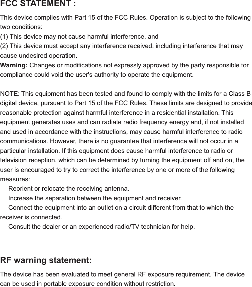 FCC STATEMENT :   This device complies with Part 15 of the FCC Rules. Operation is subject to the following two conditions: (1) This device may not cause harmful interference, and (2) This device must accept any interference received, including interference that may cause undesired operation. Warning: Changes or modifications not expressly approved by the party responsible for compliance could void the user's authority to operate the equipment. NOTE: This equipment has been tested and found to comply with the limits for a Class B digital device, pursuant to Part 15 of the FCC Rules. These limits are designed to provide reasonable protection against harmful interference in a residential installation. This equipment generates uses and can radiate radio frequency energy and, if not installed and used in accordance with the instructions, may cause harmful interference to radio communications. However, there is no guarantee that interference will not occur in a particular installation. If this equipment does cause harmful interference to radio or television reception, which can be determined by turning the equipment off and on, the user is encouraged to try to correct the interference by one or more of the following measures: Reorient or relocate the receiving anǂtenna.  Increase the separation between the equipment and receiver.ǂ Connect the equipment into an outlet on a circuit different from that to which the ǂreceiver is connected.  Consult the dealer or an experienced radio/TV technician for help.ǂRF warning statement: The device has been evaluated to meet general RF exposure requirement. The device can be used in portable exposure condition without restriction. 