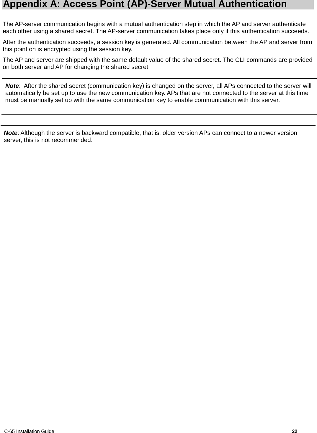 C-65 Installation Guide        22  Appendix A: Access Point (AP)-Server Mutual Authentication The AP-server communication begins with a mutual authentication step in which the AP and server authenticate each other using a shared secret. The AP-server communication takes place only if this authentication succeeds. After the authentication succeeds, a session key is generated. All communication between the AP and server from this point on is encrypted using the session key.  The AP and server are shipped with the same default value of the shared secret. The CLI commands are provided on both server and AP for changing the shared secret.  Note: Although the server is backward compatible, that is, older version APs can connect to a newer version server, this is not recommended.  Note:  After the shared secret (communication key) is changed on the server, all APs connected to the server will automatically be set up to use the new communication key. APs that are not connected to the server at this time must be manually set up with the same communication key to enable communication with this server. 