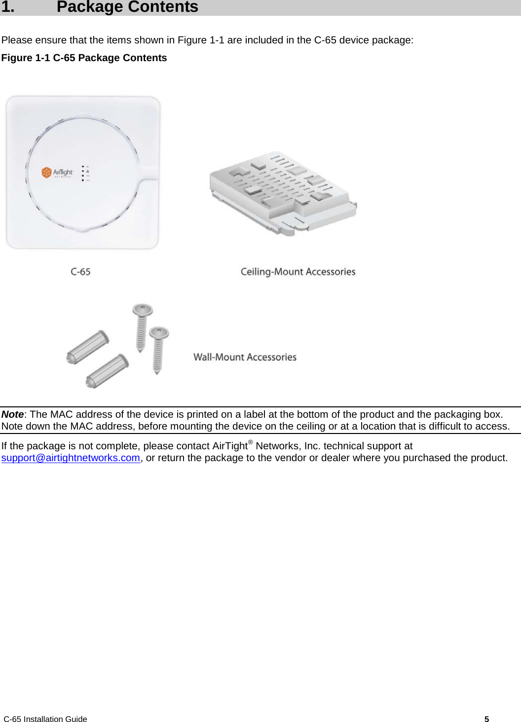 C-65 Installation Guide        5  1.  Package Contents Please ensure that the items shown in Figure 1-1 are included in the C-65 device package: Figure 1-1 C-65 Package Contents   Note: The MAC address of the device is printed on a label at the bottom of the product and the packaging box. Note down the MAC address, before mounting the device on the ceiling or at a location that is difficult to access. If the package is not complete, please contact AirTight® Networks, Inc. technical support at support@airtightnetworks.com, or return the package to the vendor or dealer where you purchased the product. 