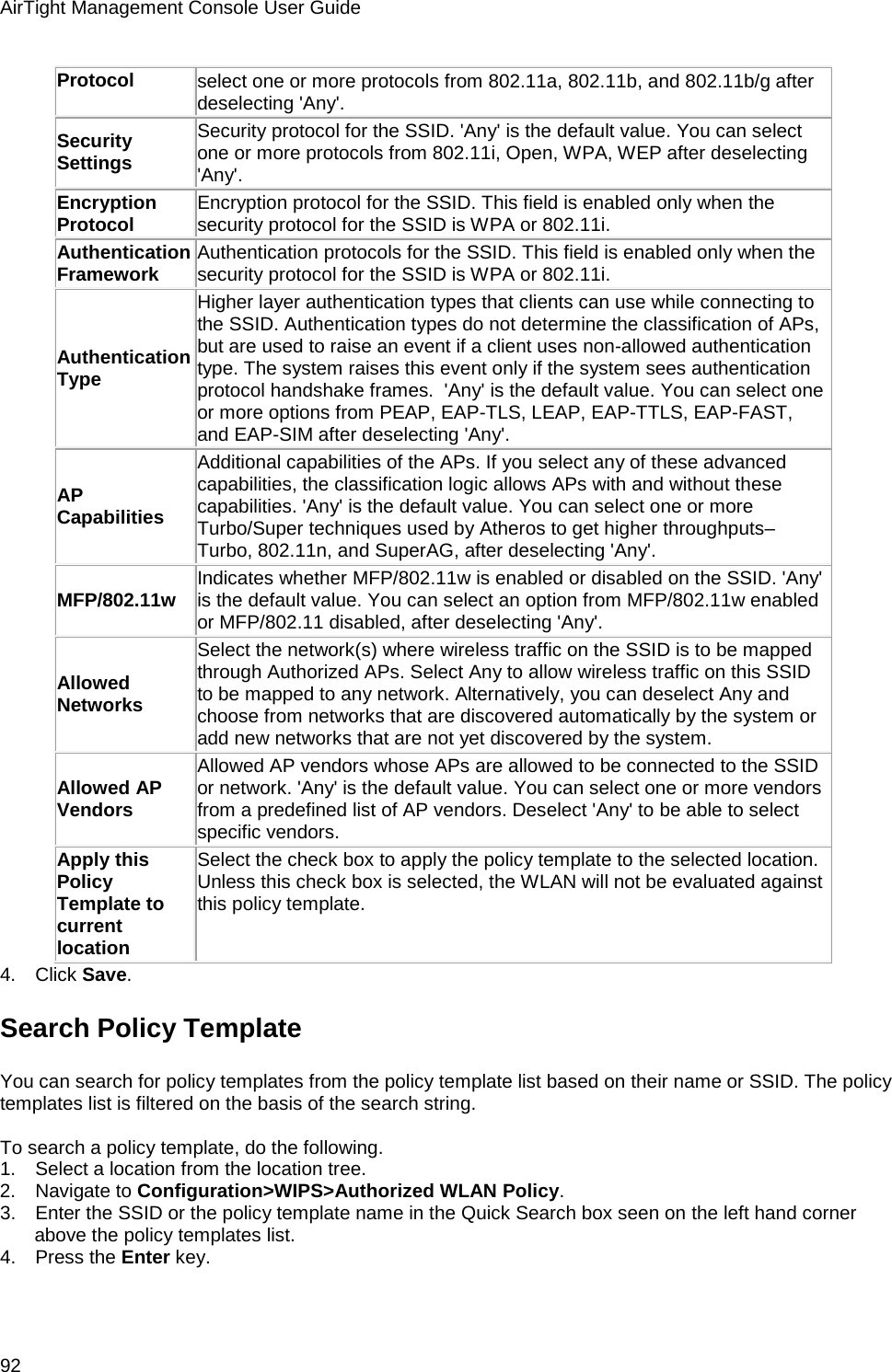 AirTight Management Console User Guide 92 Protocol select one or more protocols from 802.11a, 802.11b, and 802.11b/g after deselecting &apos;Any&apos;. Security Settings Security protocol for the SSID. &apos;Any&apos; is the default value. You can select one or more protocols from 802.11i, Open, WPA, WEP after deselecting &apos;Any&apos;. Encryption Protocol Encryption protocol for the SSID. This field is enabled only when the security protocol for the SSID is WPA or 802.11i. Authentication Framework Authentication protocols for the SSID. This field is enabled only when the security protocol for the SSID is WPA or 802.11i. Authentication Type Higher layer authentication types that clients can use while connecting to the SSID. Authentication types do not determine the classification of APs, but are used to raise an event if a client uses non-allowed authentication type. The system raises this event only if the system sees authentication protocol handshake frames.  &apos;Any&apos; is the default value. You can select one or more options from PEAP, EAP-TLS, LEAP, EAP-TTLS, EAP-FAST, and EAP-SIM after deselecting &apos;Any&apos;. AP Capabilities Additional capabilities of the APs. If you select any of these advanced capabilities, the classification logic allows APs with and without these capabilities. &apos;Any&apos; is the default value. You can select one or more Turbo/Super techniques used by Atheros to get higher throughputs–Turbo, 802.11n, and SuperAG, after deselecting &apos;Any&apos;. MFP/802.11w Indicates whether MFP/802.11w is enabled or disabled on the SSID. &apos;Any&apos; is the default value. You can select an option from MFP/802.11w enabled or MFP/802.11 disabled, after deselecting &apos;Any&apos;. Allowed Networks Select the network(s) where wireless traffic on the SSID is to be mapped through Authorized APs. Select Any to allow wireless traffic on this SSID to be mapped to any network. Alternatively, you can deselect Any and choose from networks that are discovered automatically by the system or add new networks that are not yet discovered by the system. Allowed AP Vendors Allowed AP vendors whose APs are allowed to be connected to the SSID or network. &apos;Any&apos; is the default value. You can select one or more vendors from a predefined list of AP vendors. Deselect &apos;Any&apos; to be able to select specific vendors. Apply this Policy Template to current location Select the check box to apply the policy template to the selected location. Unless this check box is selected, the WLAN will not be evaluated against this policy template. 4.      Click Save. Search Policy Template You can search for policy templates from the policy template list based on their name or SSID. The policy templates list is filtered on the basis of the search string.   To search a policy template, do the following. 1.      Select a location from the location tree. 2.      Navigate to Configuration&gt;WIPS&gt;Authorized WLAN Policy. 3.      Enter the SSID or the policy template name in the Quick Search box seen on the left hand corner above the policy templates list. 4.      Press the Enter key. 