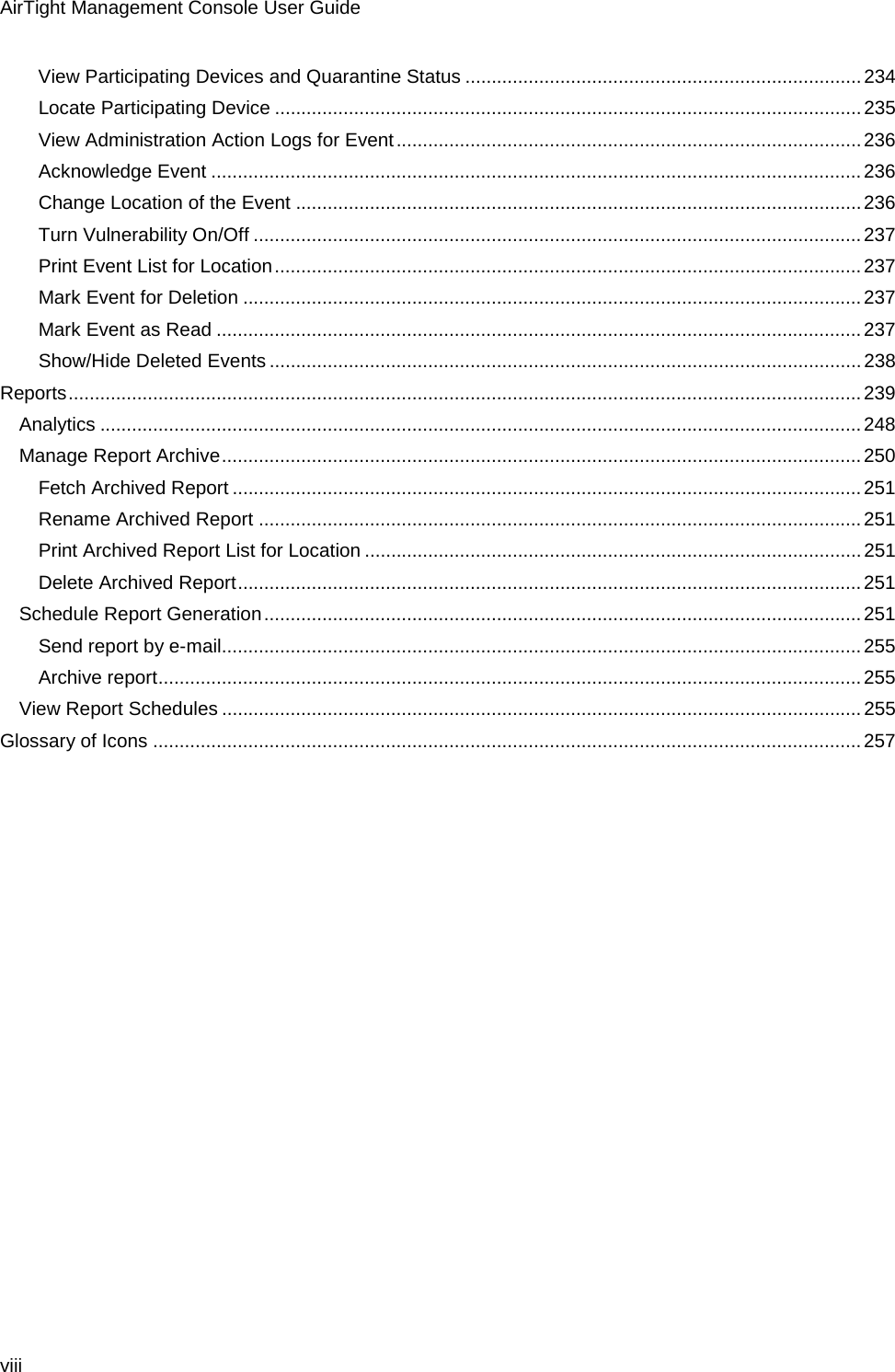 AirTight Management Console User Guide viii View Participating Devices and Quarantine Status ........................................................................... 234 Locate Participating Device ............................................................................................................... 235 View Administration Action Logs for Event ........................................................................................ 236 Acknowledge Event ........................................................................................................................... 236 Change Location of the Event ........................................................................................................... 236 Turn Vulnerability On/Off ................................................................................................................... 237 Print Event List for Location ............................................................................................................... 237 Mark Event for Deletion ..................................................................................................................... 237 Mark Event as Read .......................................................................................................................... 237 Show/Hide Deleted Events ................................................................................................................ 238 Reports ...................................................................................................................................................... 239 Analytics ................................................................................................................................................ 248 Manage Report Archive ......................................................................................................................... 250 Fetch Archived Report ....................................................................................................................... 251 Rename Archived Report .................................................................................................................. 251 Print Archived Report List for Location .............................................................................................. 251 Delete Archived Report ...................................................................................................................... 251 Schedule Report Generation ................................................................................................................. 251 Send report by e-mail......................................................................................................................... 255 Archive report ..................................................................................................................................... 255 View Report Schedules ......................................................................................................................... 255 Glossary of Icons ...................................................................................................................................... 257 