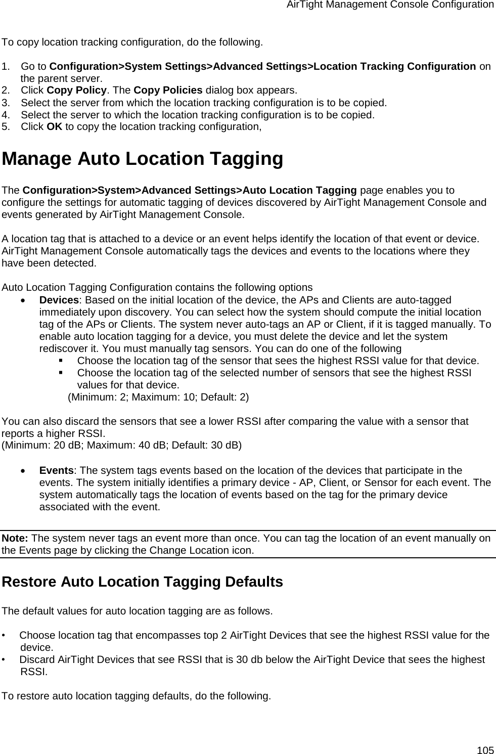 AirTight Management Console Configuration 105 To copy location tracking configuration, do the following.   1.      Go to Configuration&gt;System Settings&gt;Advanced Settings&gt;Location Tracking Configuration on the parent server. 2.      Click Copy Policy. The Copy Policies dialog box appears. 3.      Select the server from which the location tracking configuration is to be copied. 4.      Select the server to which the location tracking configuration is to be copied. 5.      Click OK to copy the location tracking configuration, Manage Auto Location Tagging The Configuration&gt;System&gt;Advanced Settings&gt;Auto Location Tagging page enables you to configure the settings for automatic tagging of devices discovered by AirTight Management Console and events generated by AirTight Management Console.   A location tag that is attached to a device or an event helps identify the location of that event or device. AirTight Management Console automatically tags the devices and events to the locations where they have been detected.   Auto Location Tagging Configuration contains the following options • Devices: Based on the initial location of the device, the APs and Clients are auto-tagged immediately upon discovery. You can select how the system should compute the initial location tag of the APs or Clients. The system never auto-tags an AP or Client, if it is tagged manually. To enable auto location tagging for a device, you must delete the device and let the system rediscover it. You must manually tag sensors. You can do one of the following  Choose the location tag of the sensor that sees the highest RSSI value for that device.  Choose the location tag of the selected number of sensors that see the highest RSSI values for that device. (Minimum: 2; Maximum: 10; Default: 2)   You can also discard the sensors that see a lower RSSI after comparing the value with a sensor that reports a higher RSSI. (Minimum: 20 dB; Maximum: 40 dB; Default: 30 dB)   • Events: The system tags events based on the location of the devices that participate in the events. The system initially identifies a primary device - AP, Client, or Sensor for each event. The system automatically tags the location of events based on the tag for the primary device associated with the event.   Note: The system never tags an event more than once. You can tag the location of an event manually on the Events page by clicking the Change Location icon. Restore Auto Location Tagging Defaults The default values for auto location tagging are as follows.   •        Choose location tag that encompasses top 2 AirTight Devices that see the highest RSSI value for the device. •        Discard AirTight Devices that see RSSI that is 30 db below the AirTight Device that sees the highest RSSI.   To restore auto location tagging defaults, do the following.   