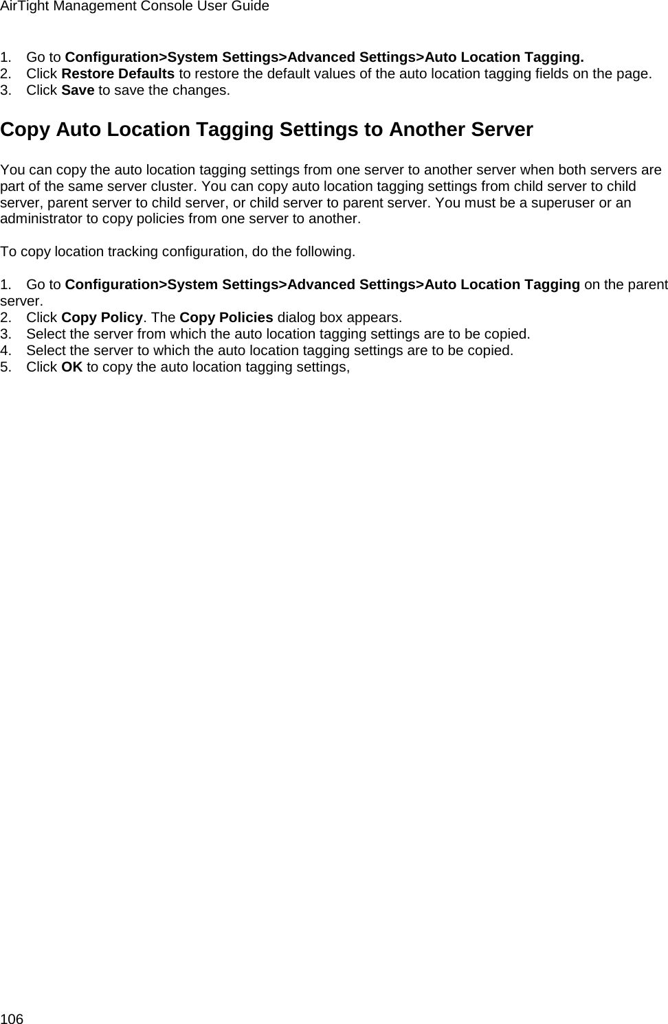 AirTight Management Console User Guide 106 1.      Go to Configuration&gt;System Settings&gt;Advanced Settings&gt;Auto Location Tagging. 2.      Click Restore Defaults to restore the default values of the auto location tagging fields on the page. 3.      Click Save to save the changes. Copy Auto Location Tagging Settings to Another Server You can copy the auto location tagging settings from one server to another server when both servers are part of the same server cluster. You can copy auto location tagging settings from child server to child server, parent server to child server, or child server to parent server. You must be a superuser or an administrator to copy policies from one server to another.   To copy location tracking configuration, do the following.   1.      Go to Configuration&gt;System Settings&gt;Advanced Settings&gt;Auto Location Tagging on the parent server. 2.      Click Copy Policy. The Copy Policies dialog box appears. 3.      Select the server from which the auto location tagging settings are to be copied. 4.      Select the server to which the auto location tagging settings are to be copied. 5.      Click OK to copy the auto location tagging settings,   