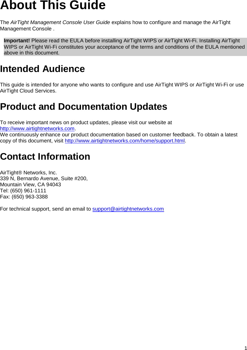  1 About This Guide The AirTight Management Console User Guide explains how to configure and manage the AirTight Management Console .   Important! Please read the EULA before installing AirTight WIPS or AirTight Wi-Fi. Installing AirTight WIPS or AirTight Wi-Fi constitutes your acceptance of the terms and conditions of the EULA mentioned above in this document. Intended Audience This guide is intended for anyone who wants to configure and use AirTight WIPS or AirTight Wi-Fi or use AirTight Cloud Services. Product and Documentation Updates To receive important news on product updates, please visit our website at http://www.airtightnetworks.com. We continuously enhance our product documentation based on customer feedback. To obtain a latest copy of this document, visit http://www.airtightnetworks.com/home/support.html. Contact Information AirTight® Networks, Inc. 339 N, Bernardo Avenue, Suite #200, Mountain View, CA 94043 Tel: (650) 961-1111 Fax: (650) 963-3388   For technical support, send an email to support@airtightnetworks.com 