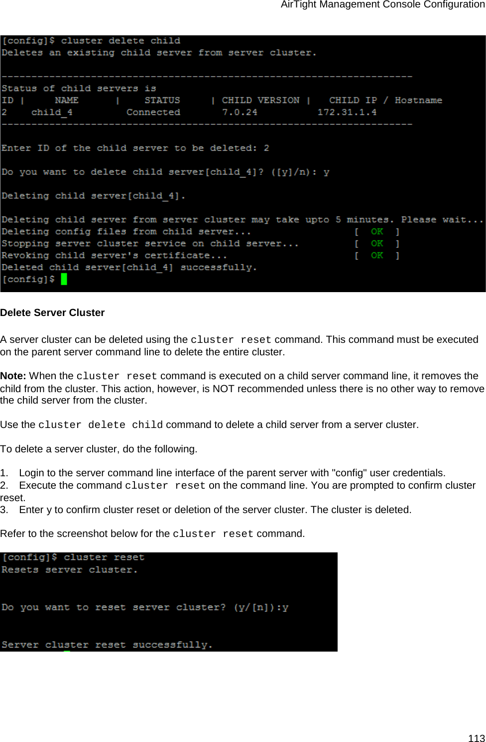 AirTight Management Console Configuration 113  Delete Server Cluster A server cluster can be deleted using the cluster reset command. This command must be executed on the parent server command line to delete the entire cluster.   Note: When the cluster reset command is executed on a child server command line, it removes the child from the cluster. This action, however, is NOT recommended unless there is no other way to remove the child server from the cluster.    Use the cluster delete child command to delete a child server from a server cluster.   To delete a server cluster, do the following.   1.      Login to the server command line interface of the parent server with &quot;config&quot; user credentials. 2.      Execute the command cluster reset on the command line. You are prompted to confirm cluster reset. 3.      Enter y to confirm cluster reset or deletion of the server cluster. The cluster is deleted.   Refer to the screenshot below for the cluster reset command.      