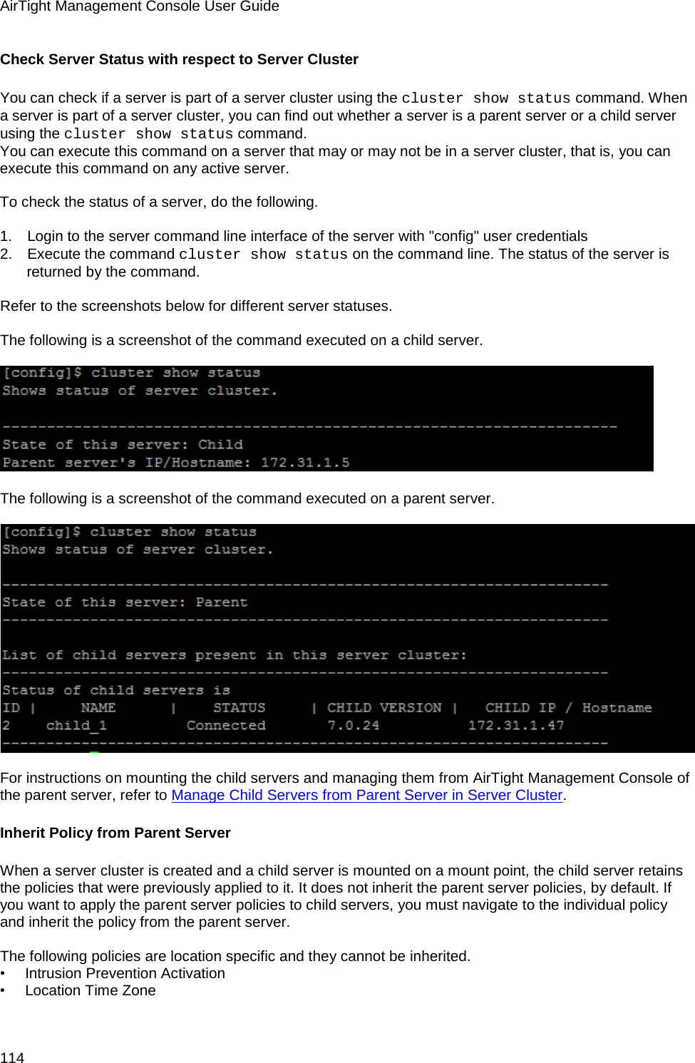 AirTight Management Console User Guide 114 Check Server Status with respect to Server Cluster You can check if a server is part of a server cluster using the cluster show status command. When a server is part of a server cluster, you can find out whether a server is a parent server or a child server using the cluster show status command. You can execute this command on a server that may or may not be in a server cluster, that is, you can execute this command on any active server.   To check the status of a server, do the following.   1.      Login to the server command line interface of the server with &quot;config&quot; user credentials 2.      Execute the command cluster show status on the command line. The status of the server is returned by the command.   Refer to the screenshots below for different server statuses.   The following is a screenshot of the command executed on a child server.      The following is a screenshot of the command executed on a parent server.      For instructions on mounting the child servers and managing them from AirTight Management Console of the parent server, refer to Manage Child Servers from Parent Server in Server Cluster. Inherit Policy from Parent Server When a server cluster is created and a child server is mounted on a mount point, the child server retains the policies that were previously applied to it. It does not inherit the parent server policies, by default. If you want to apply the parent server policies to child servers, you must navigate to the individual policy and inherit the policy from the parent server.   The following policies are location specific and they cannot be inherited. •        Intrusion Prevention Activation •        Location Time Zone 