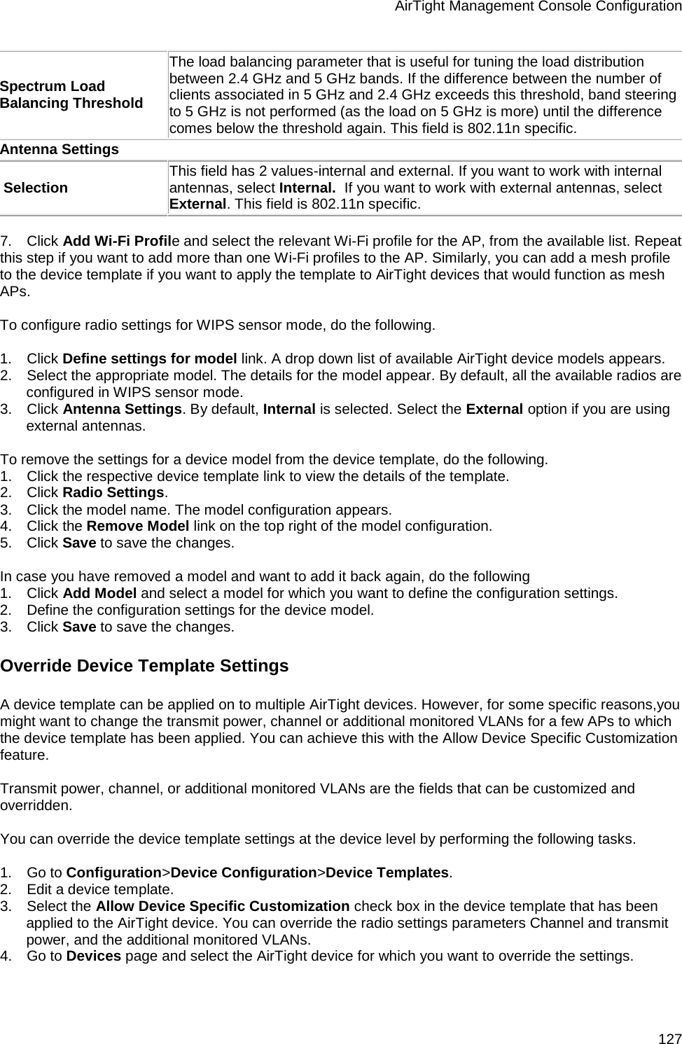 AirTight Management Console Configuration 127 Spectrum Load Balancing Threshold The load balancing parameter that is useful for tuning the load distribution between 2.4 GHz and 5 GHz bands. If the difference between the number of clients associated in 5 GHz and 2.4 GHz exceeds this threshold, band steering to 5 GHz is not performed (as the load on 5 GHz is more) until the difference comes below the threshold again. This field is 802.11n specific. Antenna Settings  Selection This field has 2 values-internal and external. If you want to work with internal antennas, select Internal.  If you want to work with external antennas, select External. This field is 802.11n specific.   7.      Click Add Wi-Fi Profile and select the relevant Wi-Fi profile for the AP, from the available list. Repeat this step if you want to add more than one Wi-Fi profiles to the AP. Similarly, you can add a mesh profile to the device template if you want to apply the template to AirTight devices that would function as mesh APs.   To configure radio settings for WIPS sensor mode, do the following.   1.      Click Define settings for model link. A drop down list of available AirTight device models appears. 2.      Select the appropriate model. The details for the model appear. By default, all the available radios are configured in WIPS sensor mode. 3.      Click Antenna Settings. By default, Internal is selected. Select the External option if you are using external antennas.   To remove the settings for a device model from the device template, do the following. 1.      Click the respective device template link to view the details of the template. 2.      Click Radio Settings. 3.      Click the model name. The model configuration appears. 4.      Click the Remove Model link on the top right of the model configuration.  5.      Click Save to save the changes.   In case you have removed a model and want to add it back again, do the following 1.      Click Add Model and select a model for which you want to define the configuration settings. 2.      Define the configuration settings for the device model. 3.      Click Save to save the changes. Override Device Template Settings A device template can be applied on to multiple AirTight devices. However, for some specific reasons,you might want to change the transmit power, channel or additional monitored VLANs for a few APs to which the device template has been applied. You can achieve this with the Allow Device Specific Customization feature.   Transmit power, channel, or additional monitored VLANs are the fields that can be customized and overridden.    You can override the device template settings at the device level by performing the following tasks.   1.      Go to Configuration&gt;Device Configuration&gt;Device Templates. 2.      Edit a device template. 3.      Select the Allow Device Specific Customization check box in the device template that has been applied to the AirTight device. You can override the radio settings parameters Channel and transmit power, and the additional monitored VLANs.  4.      Go to Devices page and select the AirTight device for which you want to override the settings.  