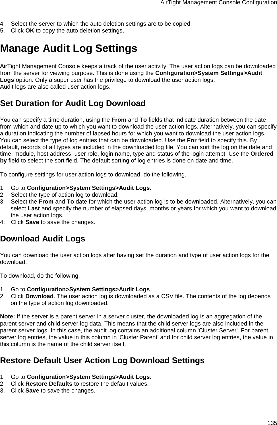 AirTight Management Console Configuration 135 4.      Select the server to which the auto deletion settings are to be copied. 5.      Click OK to copy the auto deletion settings, Manage Audit Log Settings AirTight Management Console keeps a track of the user activity. The user action logs can be downloaded from the server for viewing purpose. This is done using the Configuration&gt;System Settings&gt;Audit Logs option. Only a super user has the privilege to download the user action logs. Audit logs are also called user action logs. Set Duration for Audit Log Download You can specify a time duration, using the From and To fields that indicate duration between the date from which and date up to which you want to download the user action logs. Alternatively, you can specify a duration indicating the number of lapsed hours for which you want to download the user action logs. You can select the type of log entries that can be downloaded. Use the For field to specify this. By default, records of all types are included in the downloaded log file. You can sort the log on the date and time, module, host address, user role, login name, type and status of the login attempt. Use the Ordered by field to select the sort field. The default sorting of log entries is done on date and time.    To configure settings for user action logs to download, do the following.   1.      Go to Configuration&gt;System Settings&gt;Audit Logs. 2.      Select the type of action log to download. 3.      Select the From and To date for which the user action log is to be downloaded. Alternatively, you can select Last and specify the number of elapsed days, months or years for which you want to download the user action logs. 4.      Click Save to save the changes. Download Audit Logs You can download the user action logs after having set the duration and type of user action logs for the download.   To download, do the following.   1.      Go to Configuration&gt;System Settings&gt;Audit Logs. 2.      Click Download. The user action log is downloaded as a CSV file. The contents of the log depends on the type of action log downloaded.   Note: If the server is a parent server in a server cluster, the downloaded log is an aggregation of the parent server and child server log data. This means that the child server logs are also included in the parent server logs. In this case, the audit log contains an additional column &apos;Cluster Server&apos;. For parent server log entries, the value in this column in &apos;Cluster Parent&apos; and for child server log entries, the value in this column is the name of the child server itself. Restore Default User Action Log Download Settings 1.      Go to Configuration&gt;System Settings&gt;Audit Logs. 2.      Click Restore Defaults to restore the default values. 3.      Click Save to save the changes. 