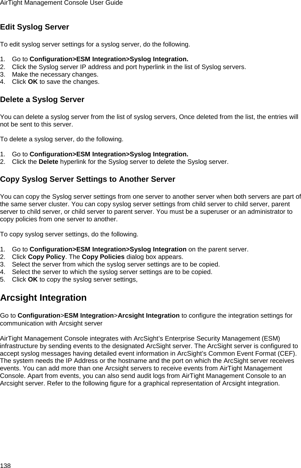 AirTight Management Console User Guide 138 Edit Syslog Server To edit syslog server settings for a syslog server, do the following.   1.      Go to Configuration&gt;ESM Integration&gt;Syslog Integration. 2.      Click the Syslog server IP address and port hyperlink in the list of Syslog servers.  3.      Make the necessary changes.  4.      Click OK to save the changes. Delete a Syslog Server You can delete a syslog server from the list of syslog servers, Once deleted from the list, the entries will not be sent to this server.   To delete a syslog server, do the following.   1.      Go to Configuration&gt;ESM Integration&gt;Syslog Integration. 2.      Click the Delete hyperlink for the Syslog server to delete the Syslog server.  Copy Syslog Server Settings to Another Server You can copy the Syslog server settings from one server to another server when both servers are part of the same server cluster. You can copy syslog server settings from child server to child server, parent server to child server, or child server to parent server. You must be a superuser or an administrator to copy policies from one server to another.   To copy syslog server settings, do the following.   1.      Go to Configuration&gt;ESM Integration&gt;Syslog Integration on the parent server. 2.      Click Copy Policy. The Copy Policies dialog box appears. 3.      Select the server from which the syslog server settings are to be copied. 4.      Select the server to which the syslog server settings are to be copied. 5.      Click OK to copy the syslog server settings, Arcsight Integration Go to Configuration&gt;ESM Integration&gt;Arcsight Integration to configure the integration settings for communication with Arcsight server   AirTight Management Console integrates with ArcSight’s Enterprise Security Management (ESM) infrastructure by sending events to the designated ArcSight server. The ArcSight server is configured to accept syslog messages having detailed event information in ArcSight’s Common Event Format (CEF). The system needs the IP Address or the hostname and the port on which the ArcSight server receives events. You can add more than one Arcsight servers to receive events from AirTight Management Console. Apart from events, you can also send audit logs from AirTight Management Console to an Arcsight server. Refer to the following figure for a graphical representation of Arcsight integration.   