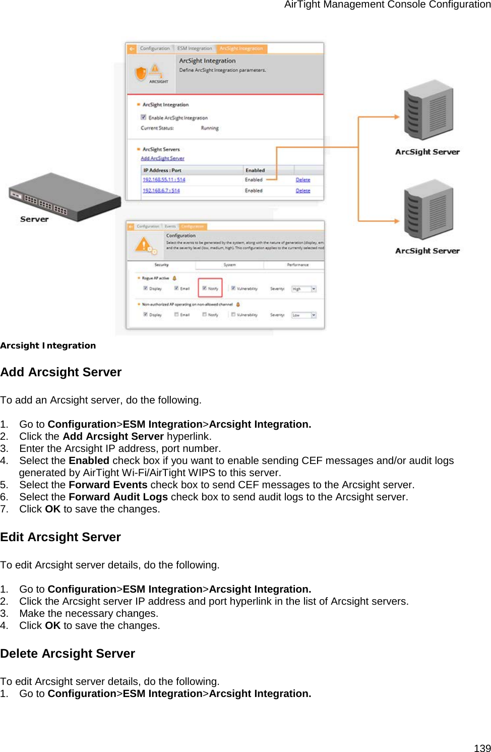 AirTight Management Console Configuration 139  Arcsight Integration Add Arcsight Server To add an Arcsight server, do the following.   1.      Go to Configuration&gt;ESM Integration&gt;Arcsight Integration. 2.      Click the Add Arcsight Server hyperlink. 3.      Enter the Arcsight IP address, port number. 4.      Select the Enabled check box if you want to enable sending CEF messages and/or audit logs generated by AirTight Wi-Fi/AirTight WIPS to this server. 5.      Select the Forward Events check box to send CEF messages to the Arcsight server. 6.      Select the Forward Audit Logs check box to send audit logs to the Arcsight server.  7.      Click OK to save the changes.  Edit Arcsight Server To edit Arcsight server details, do the following.   1.      Go to Configuration&gt;ESM Integration&gt;Arcsight Integration. 2.      Click the Arcsight server IP address and port hyperlink in the list of Arcsight servers. 3.      Make the necessary changes. 4.      Click OK to save the changes. Delete Arcsight Server To edit Arcsight server details, do the following. 1.      Go to Configuration&gt;ESM Integration&gt;Arcsight Integration. 