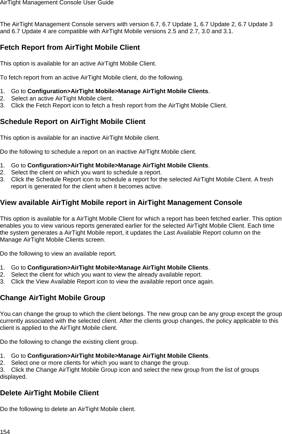 AirTight Management Console User Guide 154 The AirTight Management Console servers with version 6.7, 6.7 Update 1, 6.7 Update 2, 6.7 Update 3 and 6.7 Update 4 are compatible with AirTight Mobile versions 2.5 and 2.7, 3.0 and 3.1. Fetch Report from AirTight Mobile Client This option is available for an active AirTight Mobile Client.    To fetch report from an active AirTight Mobile client, do the following.   1.      Go to Configuration&gt;AirTight Mobile&gt;Manage AirTight Mobile Clients. 2.      Select an active AirTight Mobile client.  3.      Click the Fetch Report icon to fetch a fresh report from the AirTight Mobile Client. Schedule Report on AirTight Mobile Client This option is available for an inactive AirTight Mobile client.    Do the following to schedule a report on an inactive AirTight Mobile client.   1.      Go to Configuration&gt;AirTight Mobile&gt;Manage AirTight Mobile Clients. 2.      Select the client on which you want to schedule a report. 3.      Click the Schedule Report icon to schedule a report for the selected AirTight Mobile Client. A fresh report is generated for the client when it becomes active. View available AirTight Mobile report in AirTight Management Console This option is available for a AirTight Mobile Client for which a report has been fetched earlier. This option enables you to view various reports generated earlier for the selected AirTight Mobile Client. Each time the system generates a AirTight Mobile report, it updates the Last Available Report column on the Manage AirTight Mobile Clients screen.   Do the following to view an available report.   1.      Go to Configuration&gt;AirTight Mobile&gt;Manage AirTight Mobile Clients. 2.      Select the client for which you want to view the already available report. 3.      Click the View Available Report icon to view the available report once again. Change AirTight Mobile Group You can change the group to which the client belongs. The new group can be any group except the group currently associated with the selected client. After the clients group changes, the policy applicable to this client is applied to the AirTight Mobile client.   Do the following to change the existing client group.   1.      Go to Configuration&gt;AirTight Mobile&gt;Manage AirTight Mobile Clients. 2.      Select one or more clients for which you want to change the group. 3.      Click the Change AirTight Mobile Group icon and select the new group from the list of groups displayed. Delete AirTight Mobile Client Do the following to delete an AirTight Mobile client. 