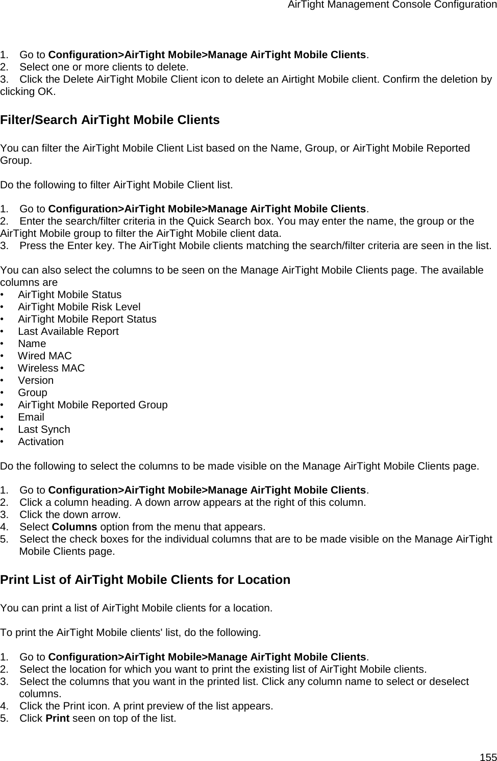 AirTight Management Console Configuration 155   1.      Go to Configuration&gt;AirTight Mobile&gt;Manage AirTight Mobile Clients. 2.      Select one or more clients to delete. 3.      Click the Delete AirTight Mobile Client icon to delete an Airtight Mobile client. Confirm the deletion by clicking OK. Filter/Search AirTight Mobile Clients You can filter the AirTight Mobile Client List based on the Name, Group, or AirTight Mobile Reported Group.   Do the following to filter AirTight Mobile Client list.   1.      Go to Configuration&gt;AirTight Mobile&gt;Manage AirTight Mobile Clients. 2.      Enter the search/filter criteria in the Quick Search box. You may enter the name, the group or the AirTight Mobile group to filter the AirTight Mobile client data. 3.      Press the Enter key. The AirTight Mobile clients matching the search/filter criteria are seen in the list.   You can also select the columns to be seen on the Manage AirTight Mobile Clients page. The available columns are  •        AirTight Mobile Status •        AirTight Mobile Risk Level  •        AirTight Mobile Report Status •        Last Available Report •        Name •        Wired MAC •        Wireless MAC •        Version •        Group •        AirTight Mobile Reported Group •        Email •        Last Synch •        Activation   Do the following to select the columns to be made visible on the Manage AirTight Mobile Clients page.   1.      Go to Configuration&gt;AirTight Mobile&gt;Manage AirTight Mobile Clients. 2.      Click a column heading. A down arrow appears at the right of this column. 3.      Click the down arrow.  4.      Select Columns option from the menu that appears.  5.      Select the check boxes for the individual columns that are to be made visible on the Manage AirTight Mobile Clients page. Print List of AirTight Mobile Clients for Location You can print a list of AirTight Mobile clients for a location.   To print the AirTight Mobile clients&apos; list, do the following.   1.      Go to Configuration&gt;AirTight Mobile&gt;Manage AirTight Mobile Clients. 2.      Select the location for which you want to print the existing list of AirTight Mobile clients. 3.      Select the columns that you want in the printed list. Click any column name to select or deselect columns. 4.      Click the Print icon. A print preview of the list appears. 5.      Click Print seen on top of the list. 