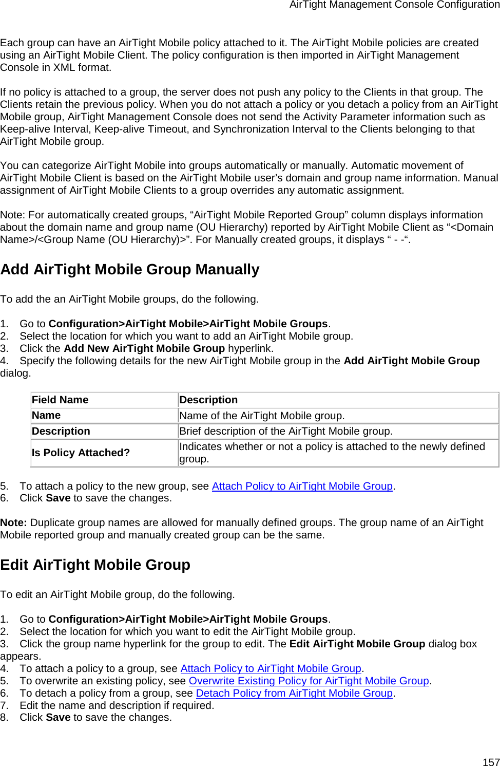 AirTight Management Console Configuration 157 Each group can have an AirTight Mobile policy attached to it. The AirTight Mobile policies are created using an AirTight Mobile Client. The policy configuration is then imported in AirTight Management Console in XML format.    If no policy is attached to a group, the server does not push any policy to the Clients in that group. The Clients retain the previous policy. When you do not attach a policy or you detach a policy from an AirTight Mobile group, AirTight Management Console does not send the Activity Parameter information such as Keep-alive Interval, Keep-alive Timeout, and Synchronization Interval to the Clients belonging to that AirTight Mobile group.   You can categorize AirTight Mobile into groups automatically or manually. Automatic movement of AirTight Mobile Client is based on the AirTight Mobile user’s domain and group name information. Manual assignment of AirTight Mobile Clients to a group overrides any automatic assignment.   Note: For automatically created groups, “AirTight Mobile Reported Group” column displays information about the domain name and group name (OU Hierarchy) reported by AirTight Mobile Client as “&lt;Domain Name&gt;/&lt;Group Name (OU Hierarchy)&gt;”. For Manually created groups, it displays “ - -“. Add AirTight Mobile Group Manually To add the an AirTight Mobile groups, do the following.   1.      Go to Configuration&gt;AirTight Mobile&gt;AirTight Mobile Groups. 2.      Select the location for which you want to add an AirTight Mobile group. 3.      Click the Add New AirTight Mobile Group hyperlink. 4.      Specify the following details for the new AirTight Mobile group in the Add AirTight Mobile Group dialog.   Field Name Description Name Name of the AirTight Mobile group. Description Brief description of the AirTight Mobile group. Is Policy Attached? Indicates whether or not a policy is attached to the newly defined group.   5.      To attach a policy to the new group, see Attach Policy to AirTight Mobile Group. 6.      Click Save to save the changes.   Note: Duplicate group names are allowed for manually defined groups. The group name of an AirTight Mobile reported group and manually created group can be the same. Edit AirTight Mobile Group To edit an AirTight Mobile group, do the following.   1.      Go to Configuration&gt;AirTight Mobile&gt;AirTight Mobile Groups. 2.      Select the location for which you want to edit the AirTight Mobile group. 3.      Click the group name hyperlink for the group to edit. The Edit AirTight Mobile Group dialog box appears. 4.      To attach a policy to a group, see Attach Policy to AirTight Mobile Group. 5.      To overwrite an existing policy, see Overwrite Existing Policy for AirTight Mobile Group. 6.      To detach a policy from a group, see Detach Policy from AirTight Mobile Group. 7.      Edit the name and description if required. 8.      Click Save to save the changes. 