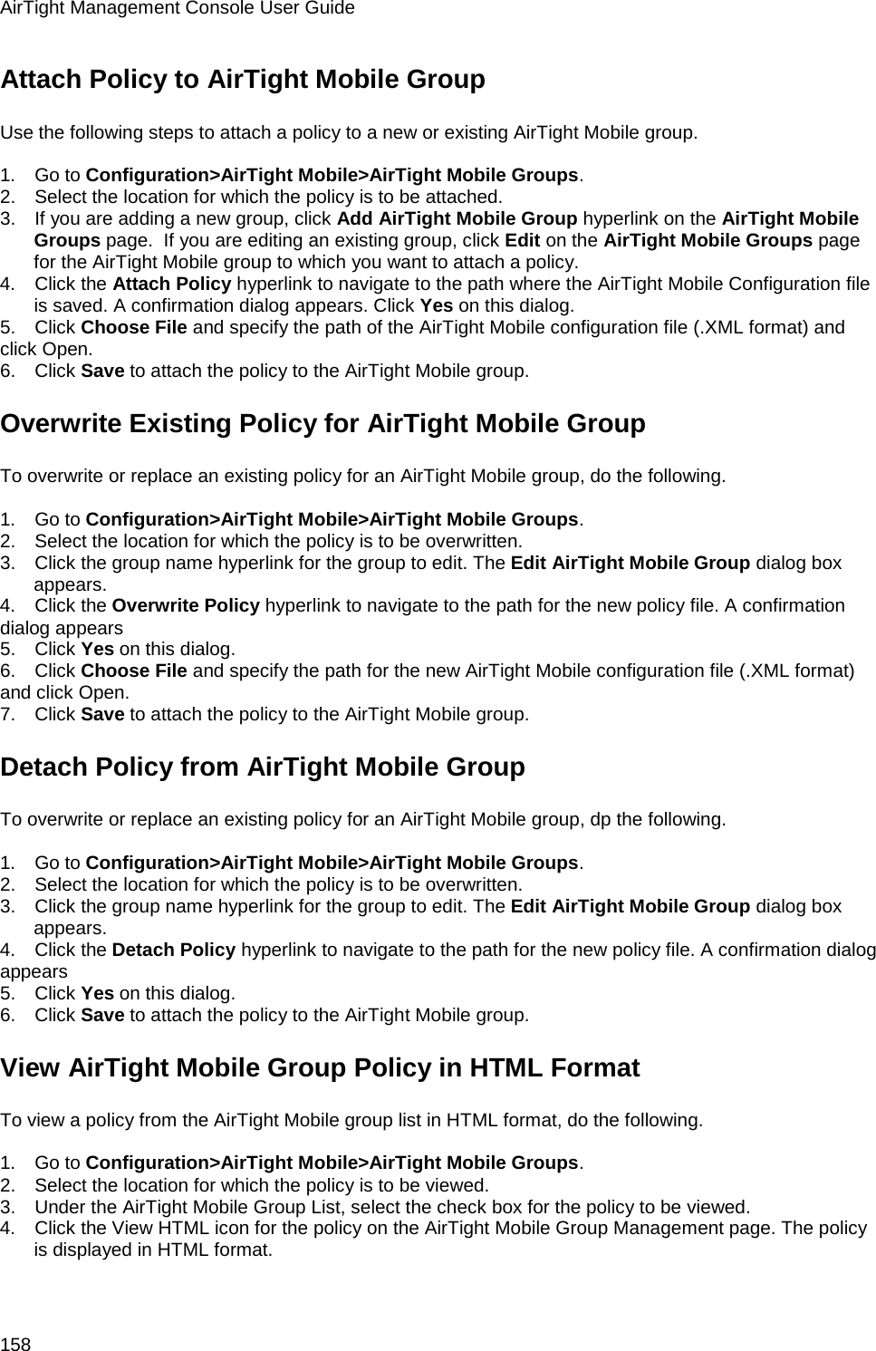 AirTight Management Console User Guide 158 Attach Policy to AirTight Mobile Group Use the following steps to attach a policy to a new or existing AirTight Mobile group.   1.      Go to Configuration&gt;AirTight Mobile&gt;AirTight Mobile Groups. 2.      Select the location for which the policy is to be attached. 3.      If you are adding a new group, click Add AirTight Mobile Group hyperlink on the AirTight Mobile Groups page.  If you are editing an existing group, click Edit on the AirTight Mobile Groups page for the AirTight Mobile group to which you want to attach a policy. 4.      Click the Attach Policy hyperlink to navigate to the path where the AirTight Mobile Configuration file is saved. A confirmation dialog appears. Click Yes on this dialog. 5.      Click Choose File and specify the path of the AirTight Mobile configuration file (.XML format) and click Open. 6.      Click Save to attach the policy to the AirTight Mobile group. Overwrite Existing Policy for AirTight Mobile Group To overwrite or replace an existing policy for an AirTight Mobile group, do the following.   1.      Go to Configuration&gt;AirTight Mobile&gt;AirTight Mobile Groups. 2.      Select the location for which the policy is to be overwritten. 3.      Click the group name hyperlink for the group to edit. The Edit AirTight Mobile Group dialog box appears. 4.      Click the Overwrite Policy hyperlink to navigate to the path for the new policy file. A confirmation dialog appears 5.      Click Yes on this dialog. 6.      Click Choose File and specify the path for the new AirTight Mobile configuration file (.XML format) and click Open. 7.      Click Save to attach the policy to the AirTight Mobile group. Detach Policy from AirTight Mobile Group To overwrite or replace an existing policy for an AirTight Mobile group, dp the following.   1.      Go to Configuration&gt;AirTight Mobile&gt;AirTight Mobile Groups. 2.      Select the location for which the policy is to be overwritten. 3.      Click the group name hyperlink for the group to edit. The Edit AirTight Mobile Group dialog box appears. 4.      Click the Detach Policy hyperlink to navigate to the path for the new policy file. A confirmation dialog appears 5.      Click Yes on this dialog. 6.      Click Save to attach the policy to the AirTight Mobile group. View AirTight Mobile Group Policy in HTML Format To view a policy from the AirTight Mobile group list in HTML format, do the following.   1.      Go to Configuration&gt;AirTight Mobile&gt;AirTight Mobile Groups. 2.      Select the location for which the policy is to be viewed. 3.      Under the AirTight Mobile Group List, select the check box for the policy to be viewed. 4.      Click the View HTML icon for the policy on the AirTight Mobile Group Management page. The policy is displayed in HTML format.   
