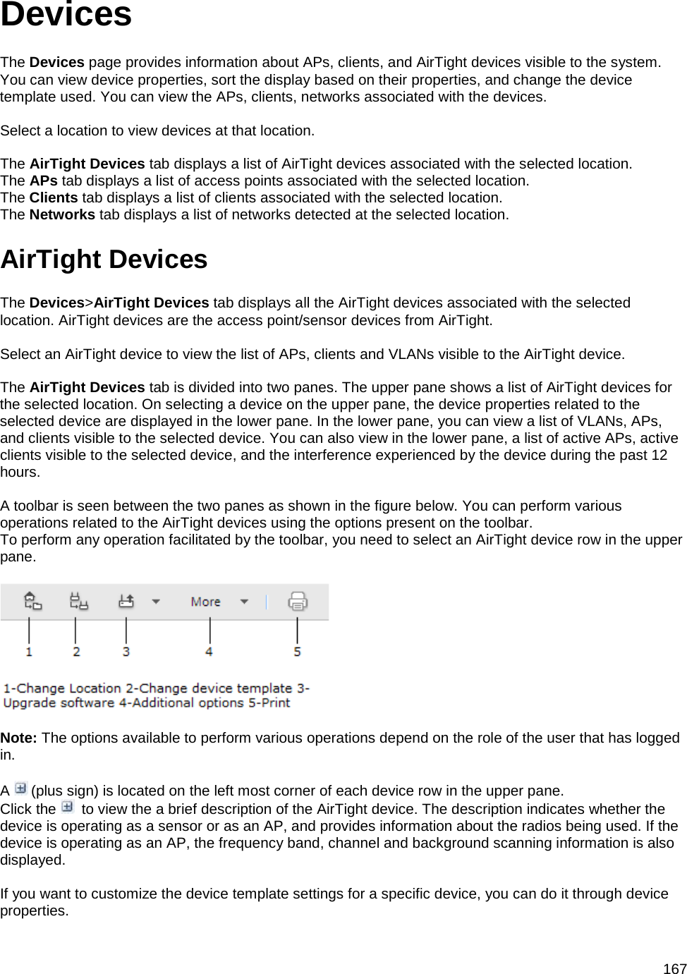  167 Devices The Devices page provides information about APs, clients, and AirTight devices visible to the system. You can view device properties, sort the display based on their properties, and change the device template used. You can view the APs, clients, networks associated with the devices.   Select a location to view devices at that location.   The AirTight Devices tab displays a list of AirTight devices associated with the selected location. The APs tab displays a list of access points associated with the selected location. The Clients tab displays a list of clients associated with the selected location. The Networks tab displays a list of networks detected at the selected location. AirTight Devices The Devices&gt;AirTight Devices tab displays all the AirTight devices associated with the selected location. AirTight devices are the access point/sensor devices from AirTight.   Select an AirTight device to view the list of APs, clients and VLANs visible to the AirTight device.   The AirTight Devices tab is divided into two panes. The upper pane shows a list of AirTight devices for the selected location. On selecting a device on the upper pane, the device properties related to the selected device are displayed in the lower pane. In the lower pane, you can view a list of VLANs, APs, and clients visible to the selected device. You can also view in the lower pane, a list of active APs, active clients visible to the selected device, and the interference experienced by the device during the past 12 hours.   A toolbar is seen between the two panes as shown in the figure below. You can perform various operations related to the AirTight devices using the options present on the toolbar.  To perform any operation facilitated by the toolbar, you need to select an AirTight device row in the upper pane.    Note: The options available to perform various operations depend on the role of the user that has logged in.   A   (plus sign) is located on the left most corner of each device row in the upper pane. Click the    to view the a brief description of the AirTight device. The description indicates whether the device is operating as a sensor or as an AP, and provides information about the radios being used. If the device is operating as an AP, the frequency band, channel and background scanning information is also displayed.   If you want to customize the device template settings for a specific device, you can do it through device properties. 